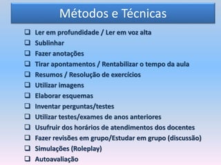 Métodos e Técnicas
 Ler em profundidade / Ler em voz alta
 Sublinhar
 Fazer anotações
 Tirar apontamentos / Rentabilizar o tempo da aula
 Resumos / Resolução de exercícios
 Utilizar imagens
 Elaborar esquemas
 Inventar perguntas/testes
 Utilizar testes/exames de anos anteriores
 Usufruir dos horários de atendimentos dos docentes
 Fazer revisões em grupo/Estudar em grupo (discussão)
 Simulações (Roleplay)
 Autoavaliação
 