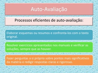 Auto-Avaliação
Elaborar esquemas ou resumos e confronta-los com o texto
original.
Resolver exercícios apresentados nos manuais e verificar as
soluções, sempre que as houver.
Fazer perguntas a si próprio sobre pontos mais significativos
da matéria e redigir respostas claras e rigorosas.
 