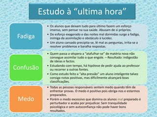Estudo à “ultima hora”
• Os alunos que deixam tudo para último fazem um esforço
imenso, sem pensar na sua saúde. Abusam de si próprios.
• Do esforço exagerado e das noites mal dormidas surge a fadiga,
inimiga da assimilação e obstáculo à lucidez.
• Um aluno cansado precipita-se, lê mal as perguntas, irrita-se a
resolver problemas e baralha respostas.
Fadiga
• Quem passa a véspera a “atafulhar-se” de matéria nova não
consegue assimilar tudo o que engole. – Resultado: indigestão
de ideias e factos.
• Estudando com tempo, há hipótese de pedir ajuda ao professor
ou recorrer a outras fontes.
• Como estudo feito a “alta pressão” um aluno inteligente talvez
consiga notas positivas, mas dificilmente alcançará boas
classificações.
Confusão
• Todas as pessoas responsáveis sentem medo quando têm de
enfrentar provas. O medo é positivo pois obriga-nos e estarmos
preparados.
• Porém o medo excessivo que domina os alunos mal preparado é
perturbador e acaba por prejudicar. Sem tranquilidade
psicológica e sem autoconfiança não pode haver bons
resultados.
Medo
 