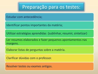 Preparação para os testes:
Estudar com antecedência;
Identificar pontos importantes da matéria;
Utilizar estratégias aprendidas (sublinhar, resumir, sintetizar)
Ler resumos elaborados e fazer pequenos apontamentos nas
margens.
Elaborar listas de perguntas sobre a matéria.
Clarificar dúvidas com o professor.
Resolver testes ou exames antigos.
 