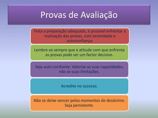 Provas de Avaliação
Feita a preparação adequada, é possível enfrentar a
realização das provas, com serenidade e
autoconfiança:
Lembre-se sempre que a atitude com que enfrenta
as provas pode ser um factor decisivo.
Seja auto-confiante. Valorize as suas capacidades,
não as suas limitações.
Acredite no sucesso.
Não se deixe vencer pelos momentos de desânimo.
Seja persistente.
 