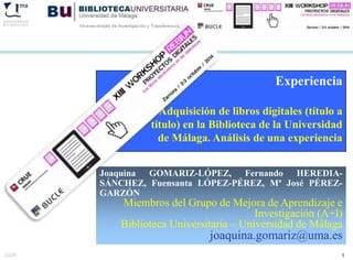 Experiencia 
Adquisición de libros digitales (título a 
título) en la Biblioteca de la Universidad 
de Málaga. Análisis de una experiencia 
Joaquina GOMARIZ-LÓPEZ, Fernando HEREDIA-SÁNCHEZ, 
Fuensanta LÓPEZ-PÉREZ, Mª José PÉREZ-GARZÓN 
Miembros del Grupo de Mejora de Aprendizaje e 
Investigación (A+I) 
Biblioteca Universitaria – Universidad de Málaga 
joaquina.gomariz@uma.es 
GGR 1 
 