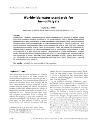 Hemodialysis International 2007; 11:S18–S25




                       Worldwide water standards for
                               hemodialysis

                                                   Richard A. WARD
                      Department of Medicine, University of Louisville, Louisville, Kentucky, U.S.A.


      Abstract
      Contaminants commonly found in tap water are toxic to hemodialysis patients. To prevent patient
      injury from these contaminants, standards for the quality of water used to prepare dialysate have
      been developed. These standards are in general agreement concerning maximum allowable levels of
      inorganic chemical contaminants known to have adverse consequences for dialysis patients. There
      is less agreement about inorganic chemical contaminants that may be toxic, and most standards
      omit any requirements for organic chemical contaminants. There are considerable differences be-
      tween standards regarding the maximum allowable levels of microbiological contaminants, as well
      as the methods to be used for measuring them. Harmonization of existing standards may improve
      patient protection by promoting demonstrated best practices. Harmonization will require innovation
      and compromise to produce a standard that is widely applicable, provides patients with the neces-
      sary safeguards, and whose requirements can be routinely achieved within the constraints imposed
      by local reimbursement practices.

      Key words: Hemodialysis, water, standards, harmonization




INTRODUCTION                                                   patients developed symptoms of hypercalcemia.3 Recog-
                                                               nizing that these problems were related to high levels
When hemodialysis was ﬁrst introduced as a treatment
                                                               of calcium in the municipal water, nephrologists began
for end-stage renal failure in the 1960s, dialysate was
                                                               treating the municipal water with a softener before it was
formulated by adding various salts, and often glucose, to      used to prepare dialysate.2,3
tap water. Once the more pressing technical challenges of
                                                                  By the mid-1970s, aluminum, chloramines, copper,
dialysis, such as blood access, were addressed and pa-
                                                               and ﬂuoride had been identiﬁed as being definitely or
tients began to survive for longer times and in greater
                                                               probably toxic to hemodialysis patients.1 For aluminum
numbers, it became apparent that dialysate prepared from
                                                               and chloramines, this toxicity was evident at concentra-
tap water could contain substances that were harmful to
                                                               tions commonly found in municipal water supplies. In
hemodialysis patients or that caused problems with he-
                                                               addition, the incidence of pyrogenic reactions during
modialysis machines.1 As these substances were identi-
                                                               hemodialysis was observed to correlate with the level of
ﬁed, individual nephrologists began to change their            bacteria in the dialysate.4 Thus, it was clear that the water
practices. For example, in areas where municipal water
                                                               used to prepare dialysate needed puriﬁcation to ensure
supplies contained high levels of calcium and magnesium
                                                               low levels of these contaminants. This realization was the
(hard water), the ﬂuid pathways of dialysis machines
                                                               start of the development of ﬂuid quality standards for
became fouled with carbonate precipitates2 and some
                                                               hemodialysis, a process that continues to the present day.
                                                               The purpose of this paper is to review the evolution of
Correspondence to: R. A. Ward, PhD, Kidney Disease             quality standards for water used in hemodialysis applica-
Program, University of Louisville, 615 S. Preston Street,      tions and discuss some of the issues that may inﬂuence
Louisville, KY 40202-1718, U.S.A.                              the development of these standards at the beginning of
E-mail: richard.ward@louisville.edu                            the 21 century.


S18                              r 2007 The Authors. Journal compilation r 2007 International Society for Hemodialysis
 