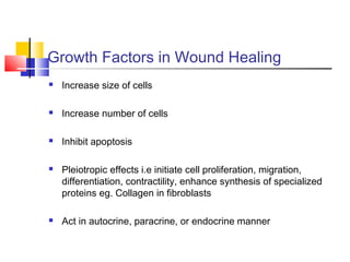 Growth Factors in Wound Healing
 Increase size of cells
 Increase number of cells
 Inhibit apoptosis
 Pleiotropic effects i.e initiate cell proliferation, migration,
differentiation, contractility, enhance synthesis of specialized
proteins eg. Collagen in fibroblasts
 Act in autocrine, paracrine, or endocrine manner
 