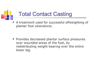 Total Contact Casting
 A treatment used for successful offweighting of
plantar foot ulcerations.
 Provides decreased plantar surface pressures
over wounded areas of the foot, by
redistributing weight bearing over the entire
lower leg.
 