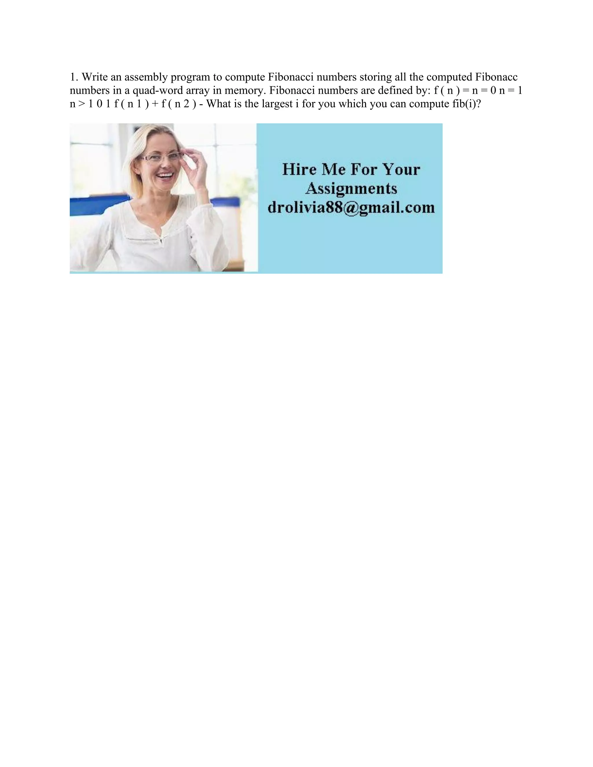 1. Write an assembly program to compute Fibonacci numbers storing all the computed Fibonacc
numbers in a quad-word array in memory. Fibonacci numbers are defined by: f ( n ) = n = 0 n = 1
n > 1 0 1 f ( n 1 ) + f ( n 2 ) - What is the largest i for you which you can compute fib(i)?