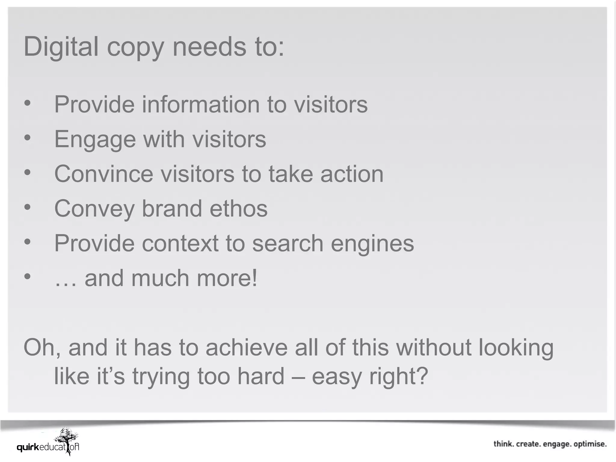 Digital copy needs to:

•   Provide information to visitors
•   Engage with visitors
•   Convince visitors to take action
•   Convey brand ethos
•   Provide context to search engines
•   … and much more!

Oh, and it has to achieve all of this without looking
  like it’s trying too hard – easy right?
 