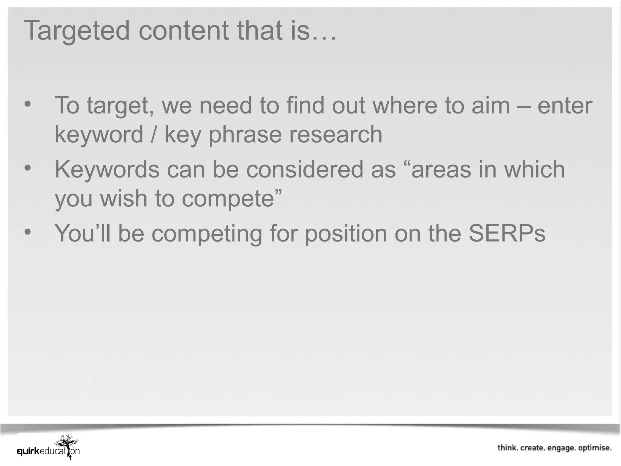 Targeted content that is…

• To target, we need to find out where to aim – enter
  keyword / key phrase research
• Keywords can be considered as “areas in which
  you wish to compete”
• You’ll be competing for position on the SERPs
 