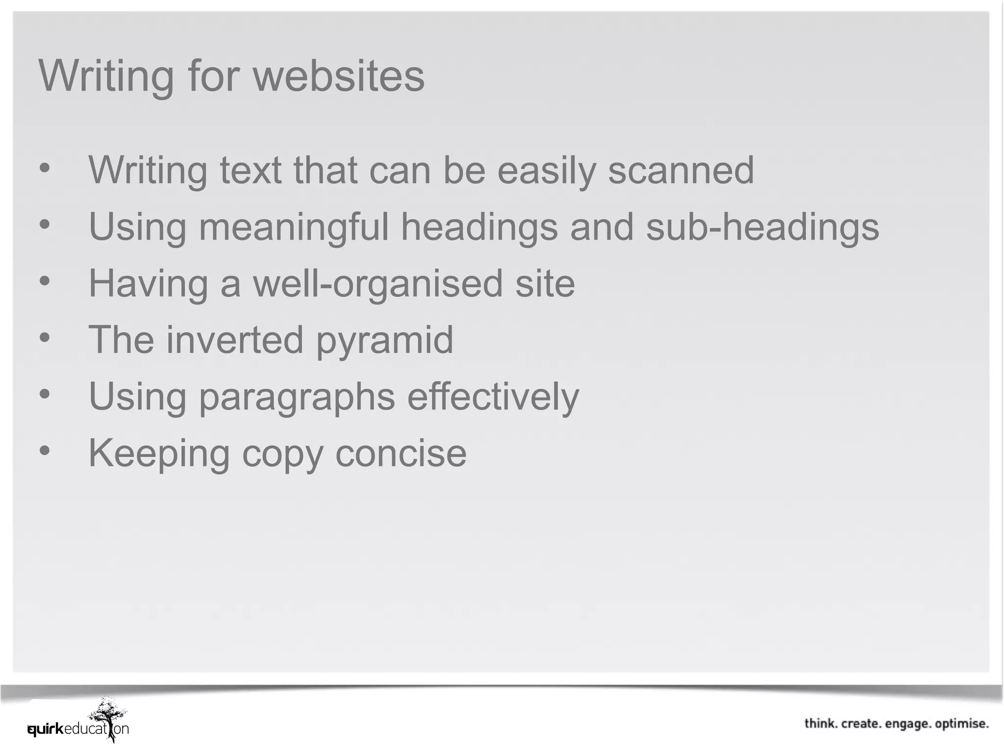 Writing for websites

•   Writing text that can be easily scanned
•   Using meaningful headings and sub-headings
•   Having a well-organised site
•   The inverted pyramid
•   Using paragraphs effectively
•   Keeping copy concise
 