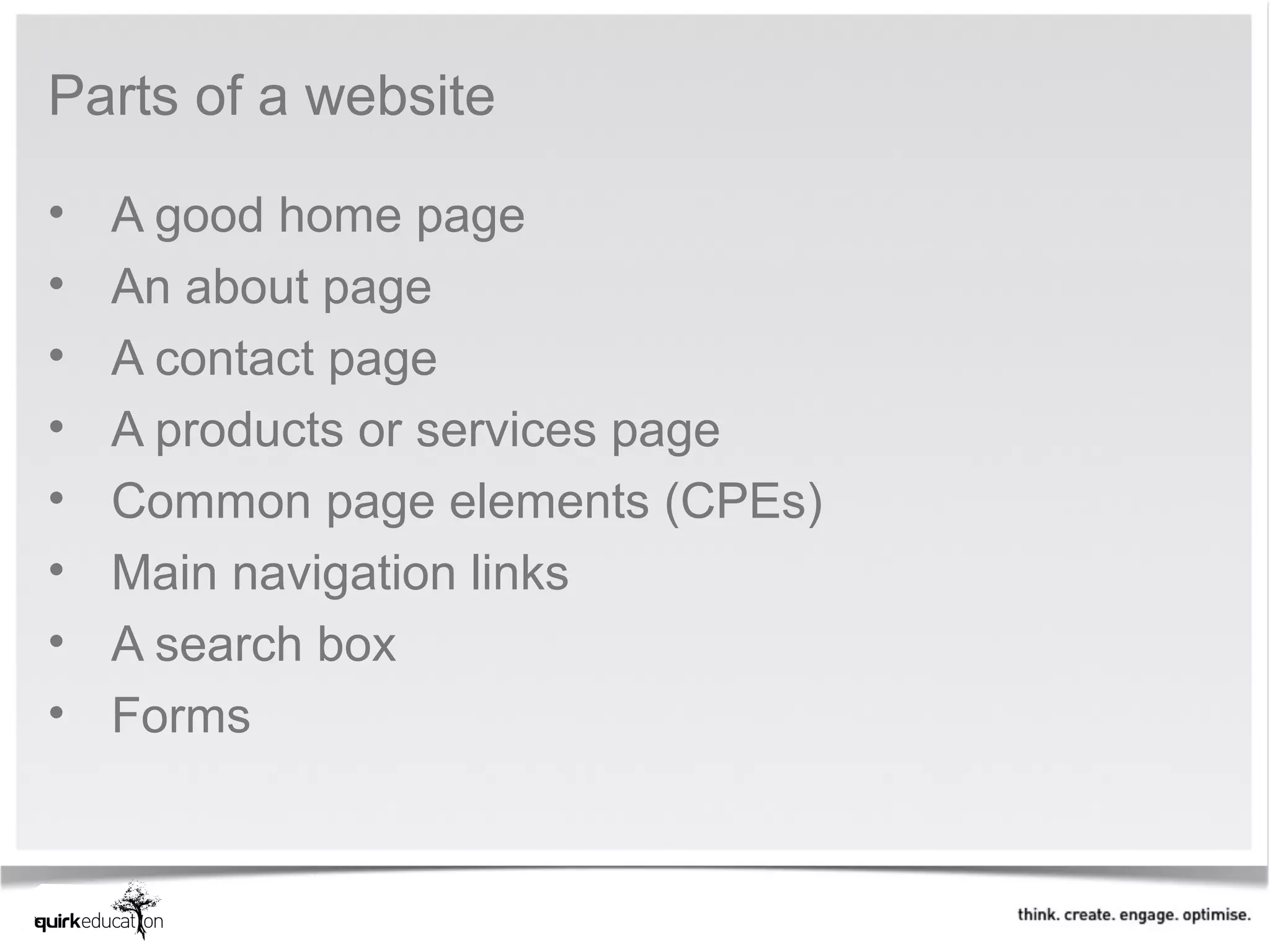 Parts of a website

•   A good home page
•   An about page
•   A contact page
•   A products or services page
•   Common page elements (CPEs)
•   Main navigation links
•   A search box
•   Forms
 