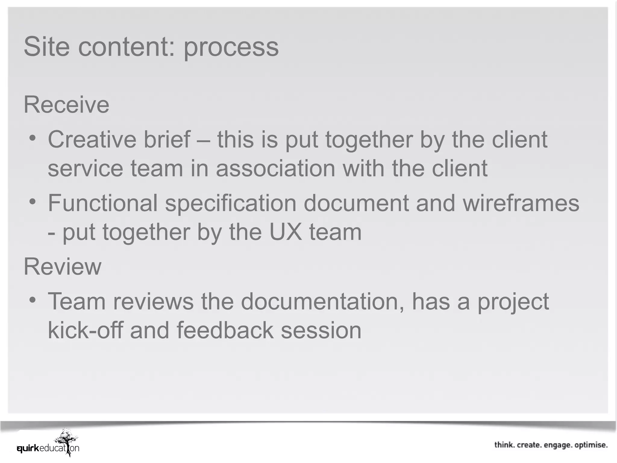 Site content: process

Receive
• Creative brief – this is put together by the client
  service team in association with the client
• Functional specification document and wireframes
  - put together by the UX team
Review
• Team reviews the documentation, has a project
  kick-off and feedback session
 