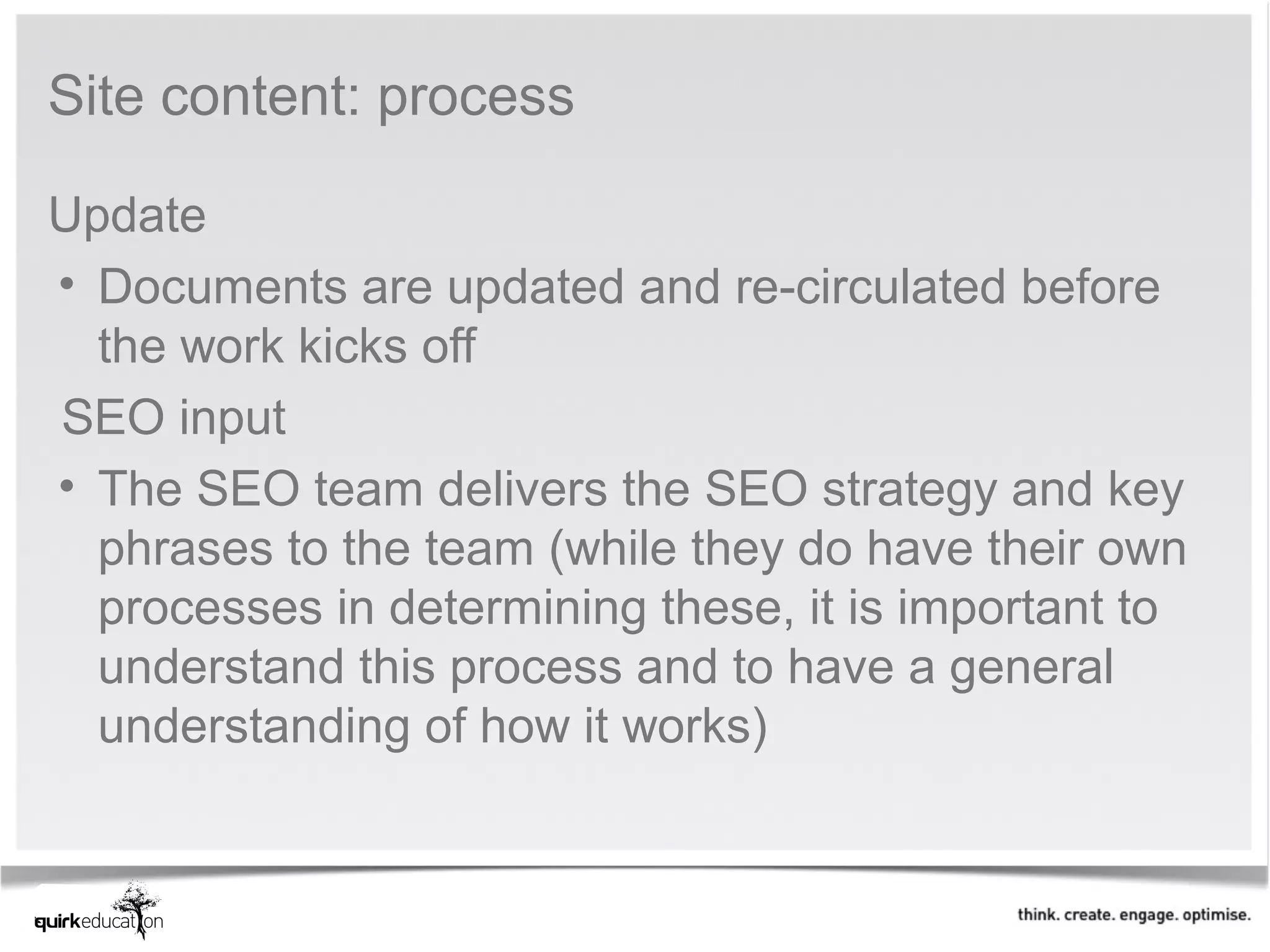 Site content: process

Update
• Documents are updated and re-circulated before
  the work kicks off
SEO input
• The SEO team delivers the SEO strategy and key
  phrases to the team (while they do have their own
  processes in determining these, it is important to
  understand this process and to have a general
  understanding of how it works)
 
