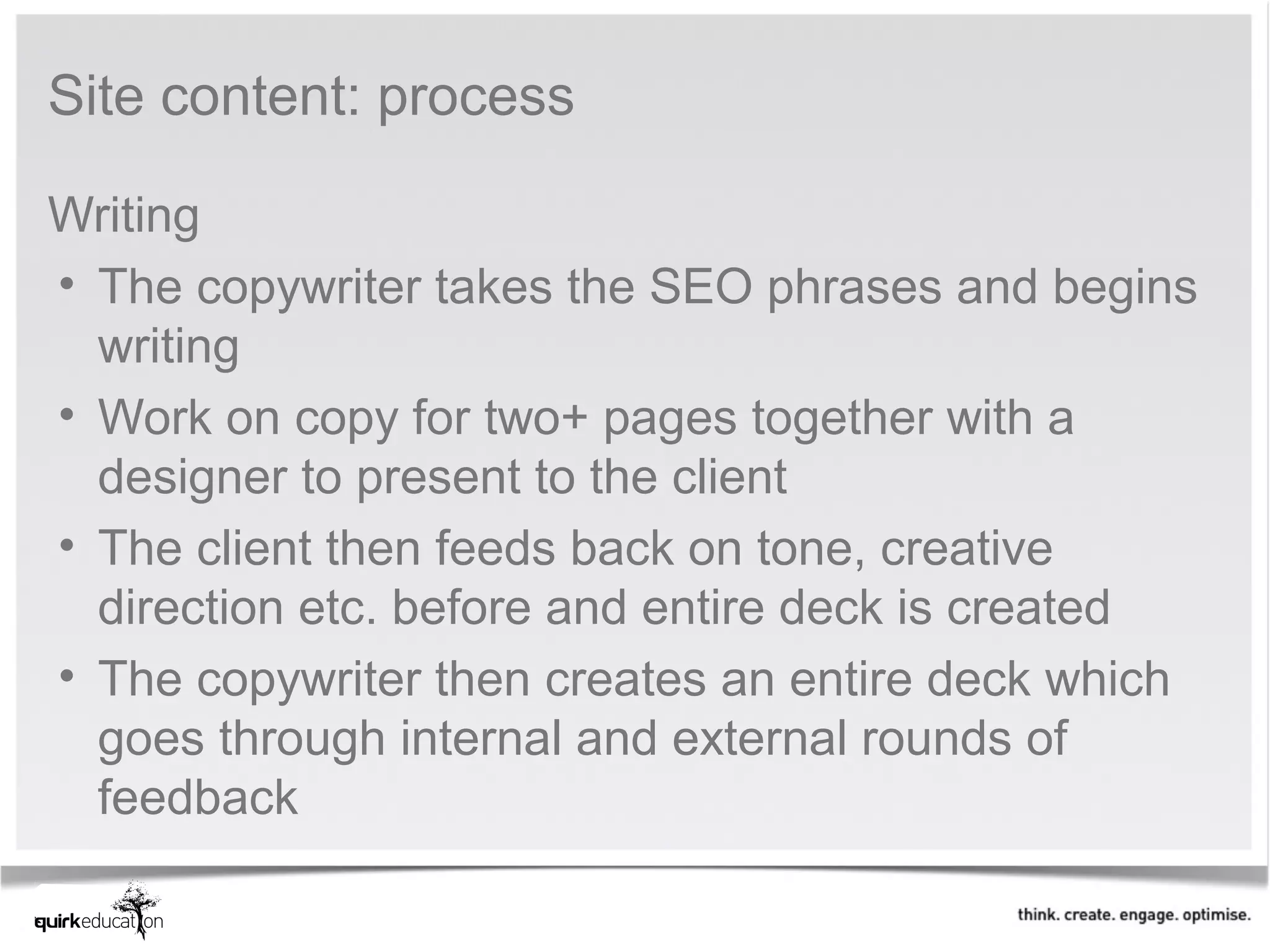 Site content: process

Writing
• The copywriter takes the SEO phrases and begins
  writing
• Work on copy for two+ pages together with a
  designer to present to the client
• The client then feeds back on tone, creative
  direction etc. before and entire deck is created
• The copywriter then creates an entire deck which
  goes through internal and external rounds of
  feedback
 