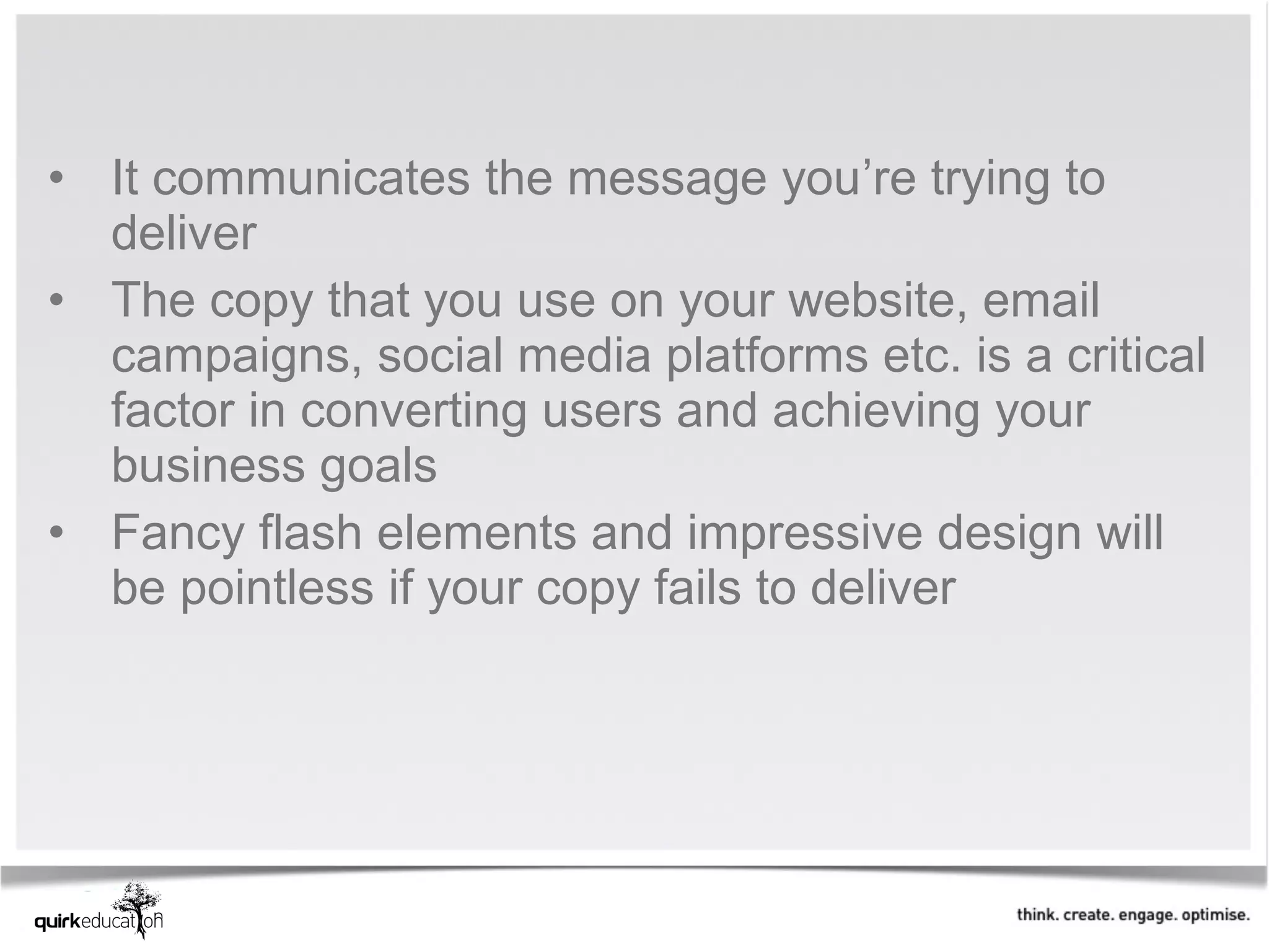 • It communicates the message you’re trying to
  deliver
• The copy that you use on your website, email
  campaigns, social media platforms etc. is a critical
  factor in converting users and achieving your
  business goals
• Fancy flash elements and impressive design will
  be pointless if your copy fails to deliver
 