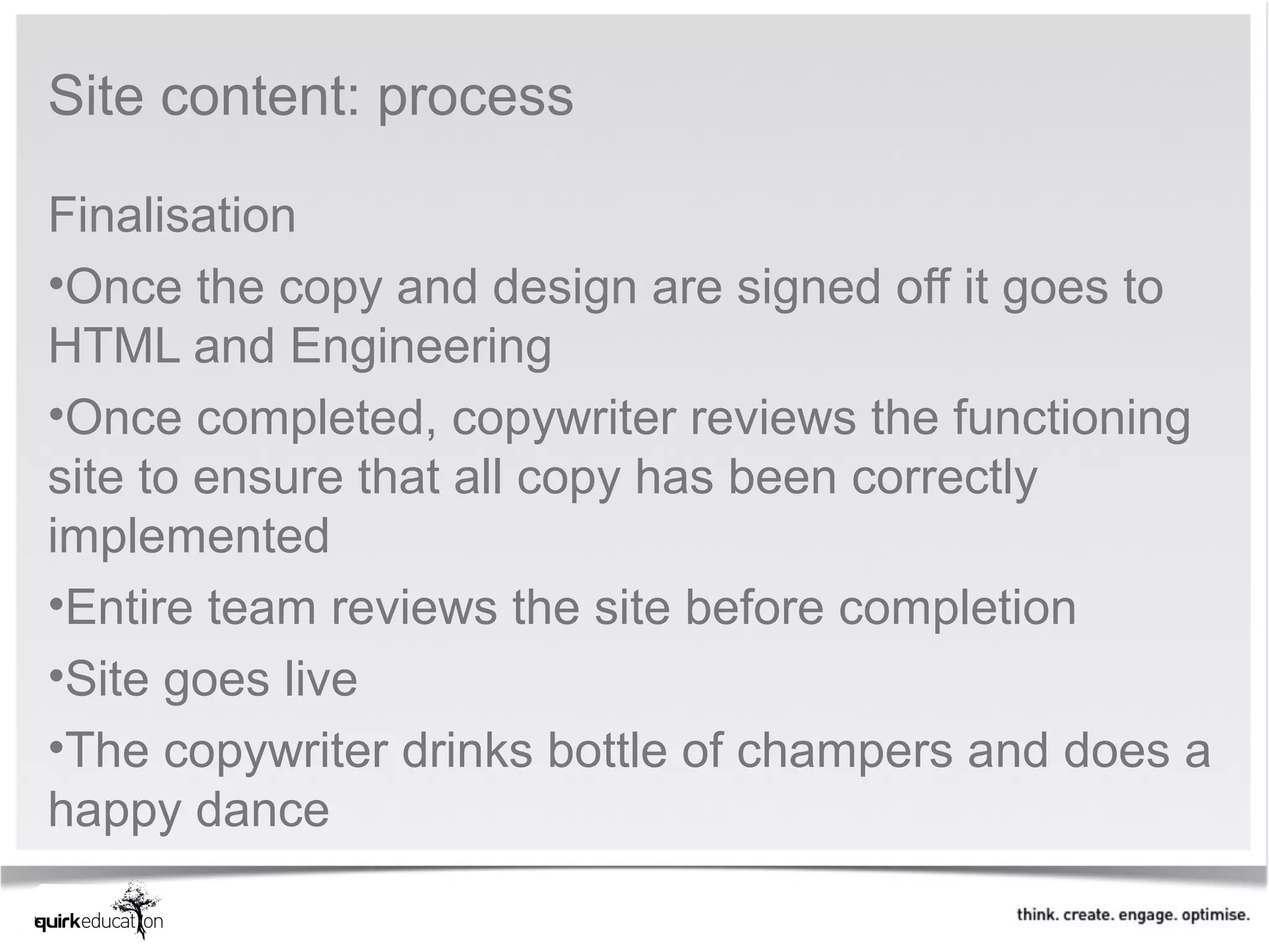Site content: process

Finalisation
•Once the copy and design are signed off it goes to
HTML and Engineering
•Once completed, copywriter reviews the functioning
site to ensure that all copy has been correctly
implemented
•Entire team reviews the site before completion
•Site goes live
•The copywriter drinks bottle of champers and does a
happy dance
 