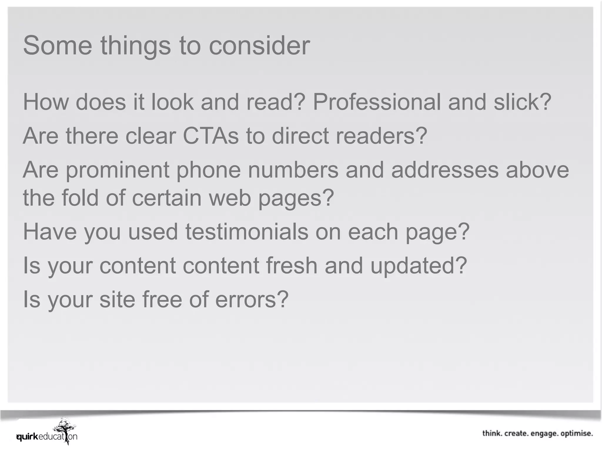 Some things to consider

How does it look and read? Professional and slick?
Are there clear CTAs to direct readers?
Are prominent phone numbers and addresses above
the fold of certain web pages?
Have you used testimonials on each page?
Is your content content fresh and updated?
Is your site free of errors?
 