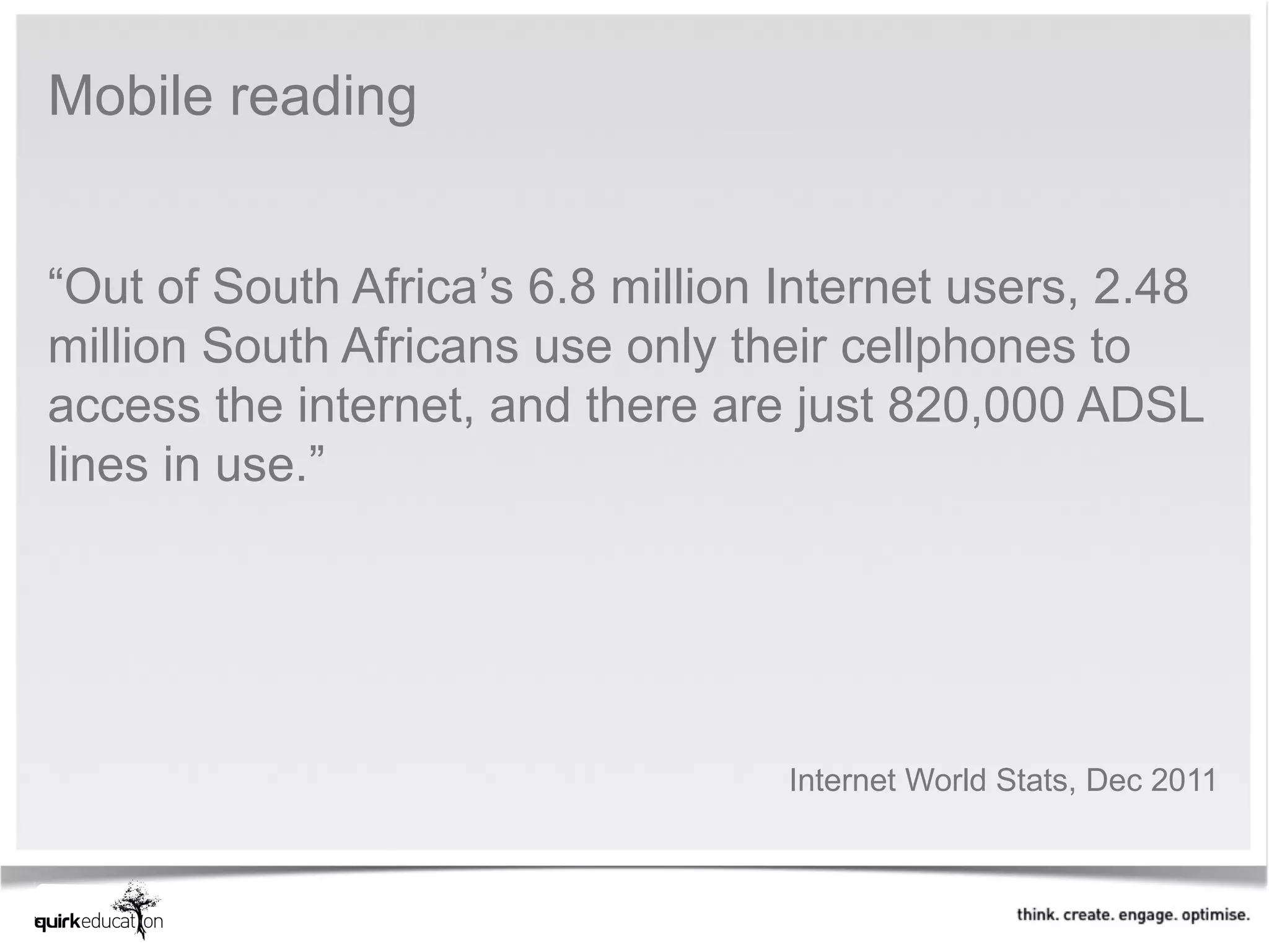 Mobile reading


“Out of South Africa’s 6.8 million Internet users, 2.48
million South Africans use only their cellphones to
access the internet, and there are just 820,000 ADSL
lines in use.”




                                   Internet World Stats, Dec 2011
 