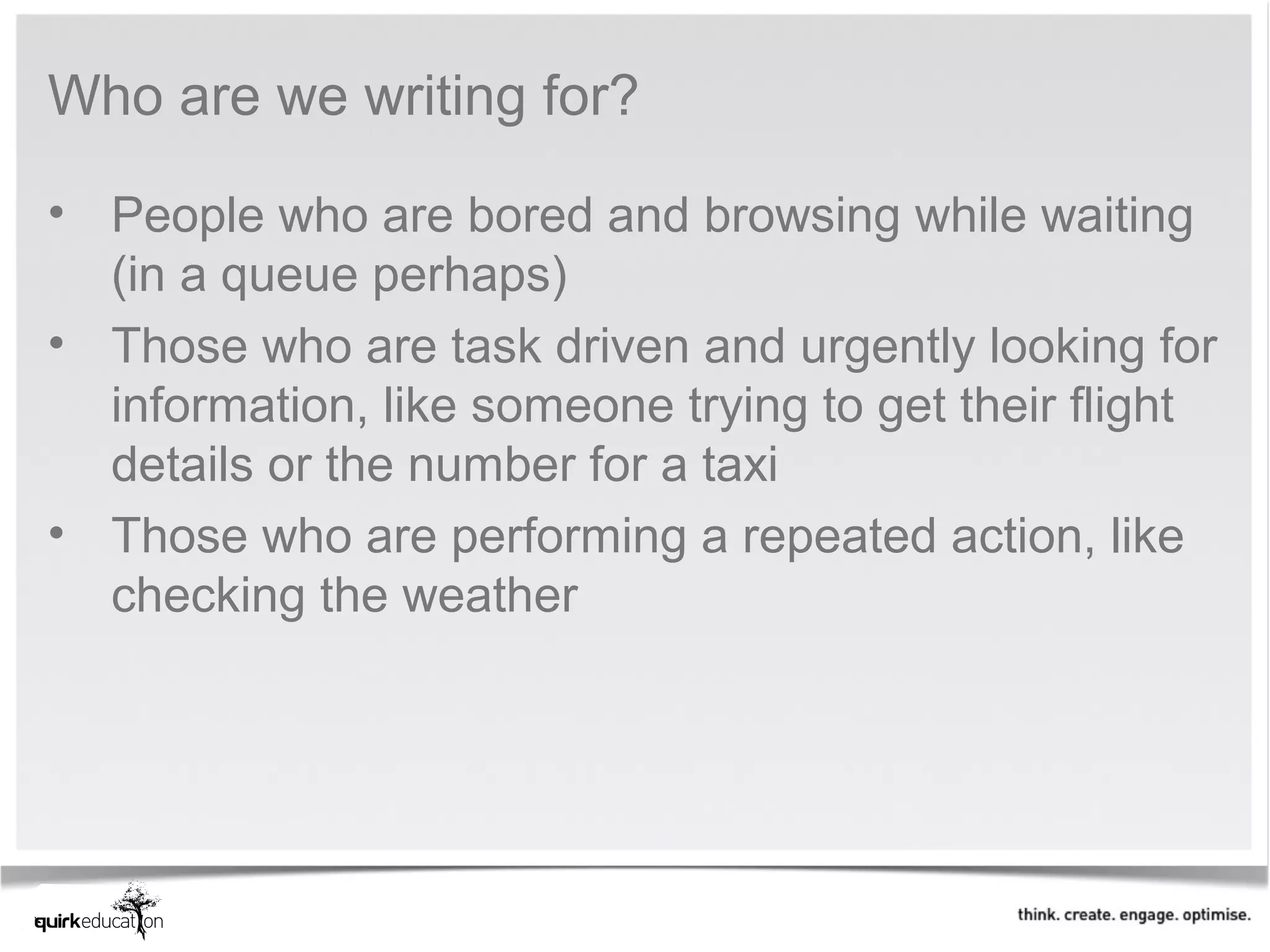 Who are we writing for?

• People who are bored and browsing while waiting
  (in a queue perhaps)
• Those who are task driven and urgently looking for
  information, like someone trying to get their flight
  details or the number for a taxi
• Those who are performing a repeated action, like
  checking the weather
 