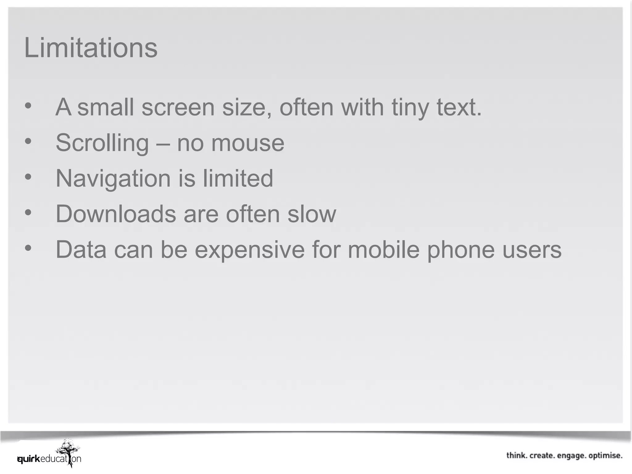 Limitations

•   A small screen size, often with tiny text.
•   Scrolling – no mouse
•   Navigation is limited
•   Downloads are often slow
•   Data can be expensive for mobile phone users
 