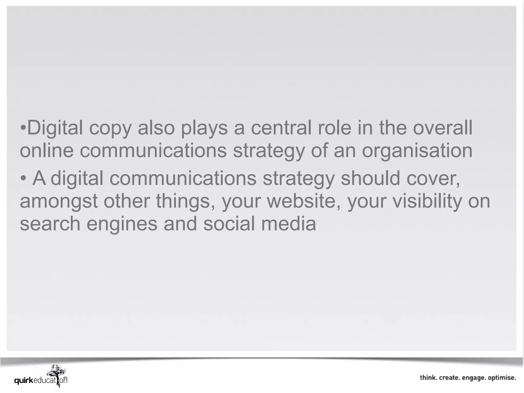 •Digital copy also plays a central role in the overall
online communications strategy of an organisation
• A digital communications strategy should cover,
amongst other things, your website, your visibility on
search engines and social media
 
