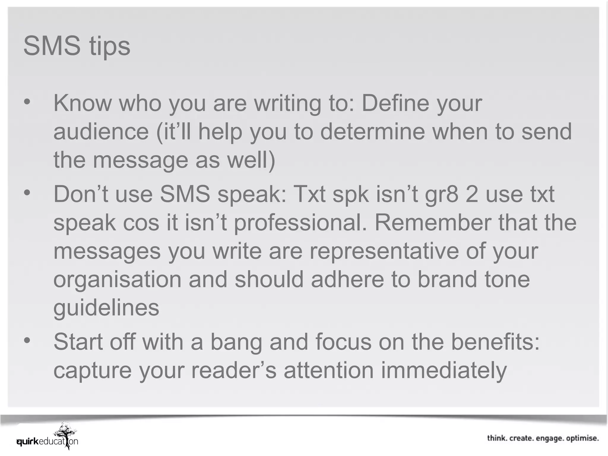 SMS tips

• Know who you are writing to: Define your
  audience (it’ll help you to determine when to send
  the message as well)
• Don’t use SMS speak: Txt spk isn’t gr8 2 use txt
  speak cos it isn’t professional. Remember that the
  messages you write are representative of your
  organisation and should adhere to brand tone
  guidelines
• Start off with a bang and focus on the benefits:
  capture your reader’s attention immediately
 