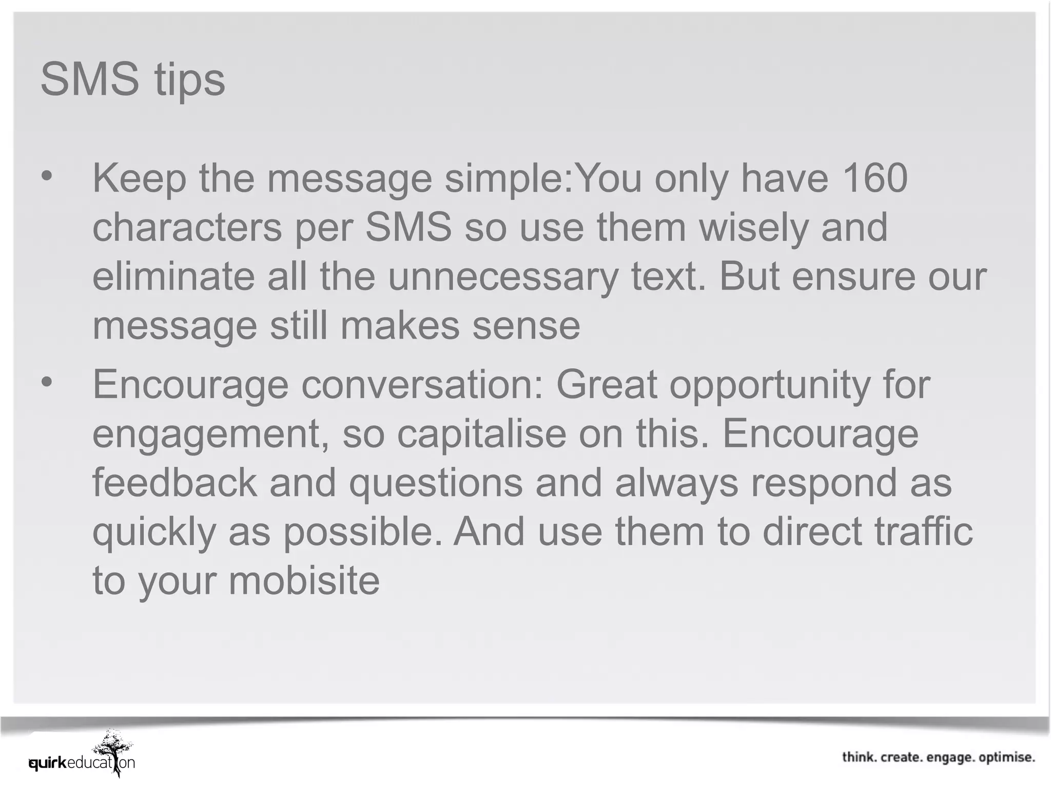 SMS tips

• Keep the message simple:You only have 160
  characters per SMS so use them wisely and
  eliminate all the unnecessary text. But ensure our
  message still makes sense
• Encourage conversation: Great opportunity for
  engagement, so capitalise on this. Encourage
  feedback and questions and always respond as
  quickly as possible. And use them to direct traffic
  to your mobisite
 