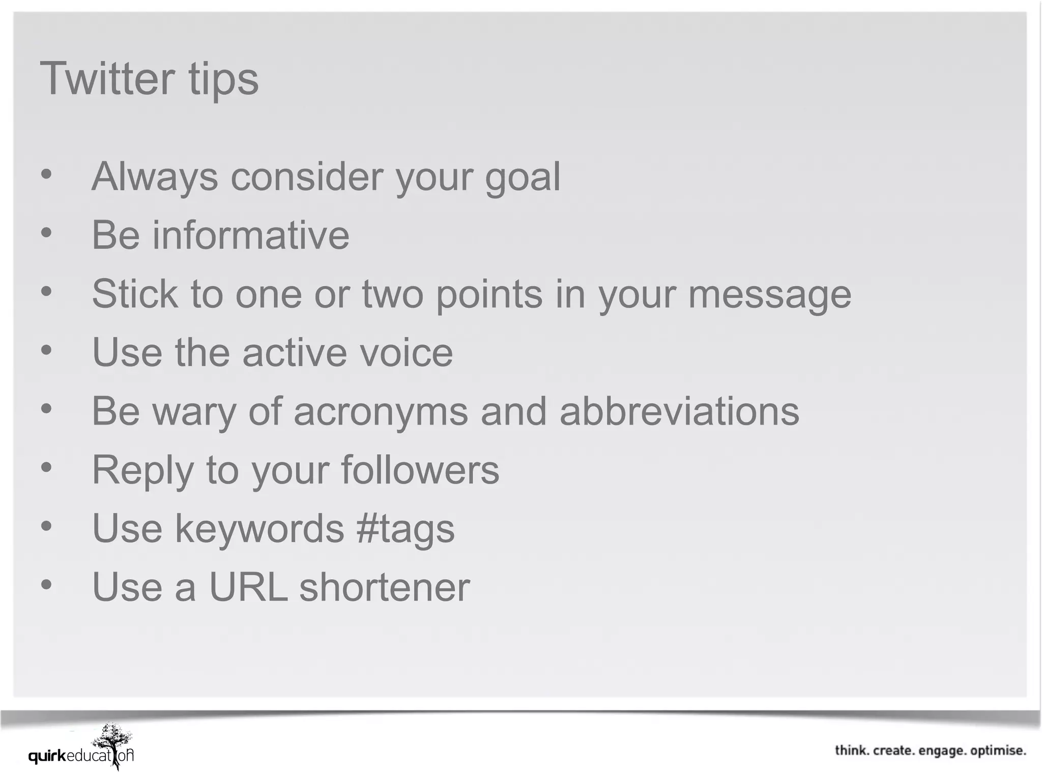 Twitter tips

•   Always consider your goal
•   Be informative
•   Stick to one or two points in your message
•   Use the active voice
•   Be wary of acronyms and abbreviations
•   Reply to your followers
•   Use keywords #tags
•   Use a URL shortener
 