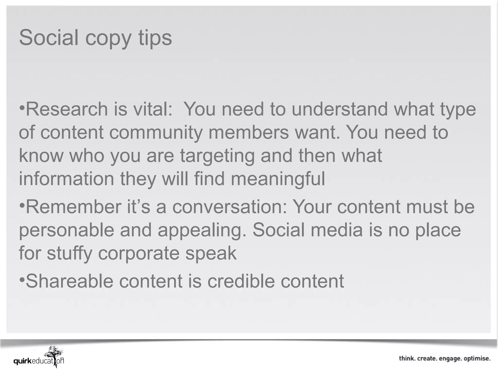 Social copy tips


•Research is vital: You need to understand what type
of content community members want. You need to
know who you are targeting and then what
information they will find meaningful
•Remember it’s a conversation: Your content must be
personable and appealing. Social media is no place
for stuffy corporate speak
•Shareable content is credible content
 