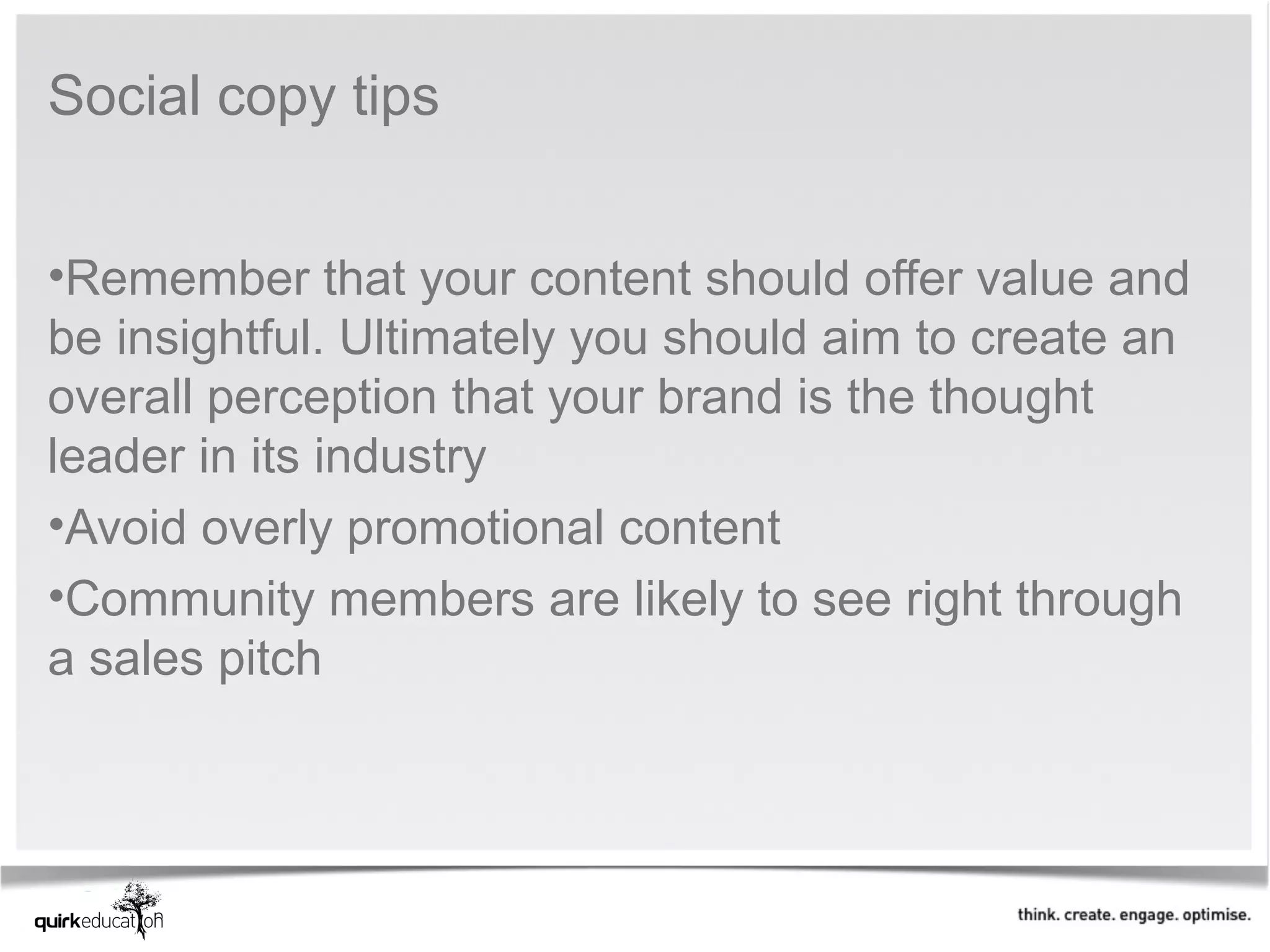 Social copy tips


•Remember that your content should offer value and
be insightful. Ultimately you should aim to create an
overall perception that your brand is the thought
leader in its industry
•Avoid overly promotional content
•Community members are likely to see right through
a sales pitch
 