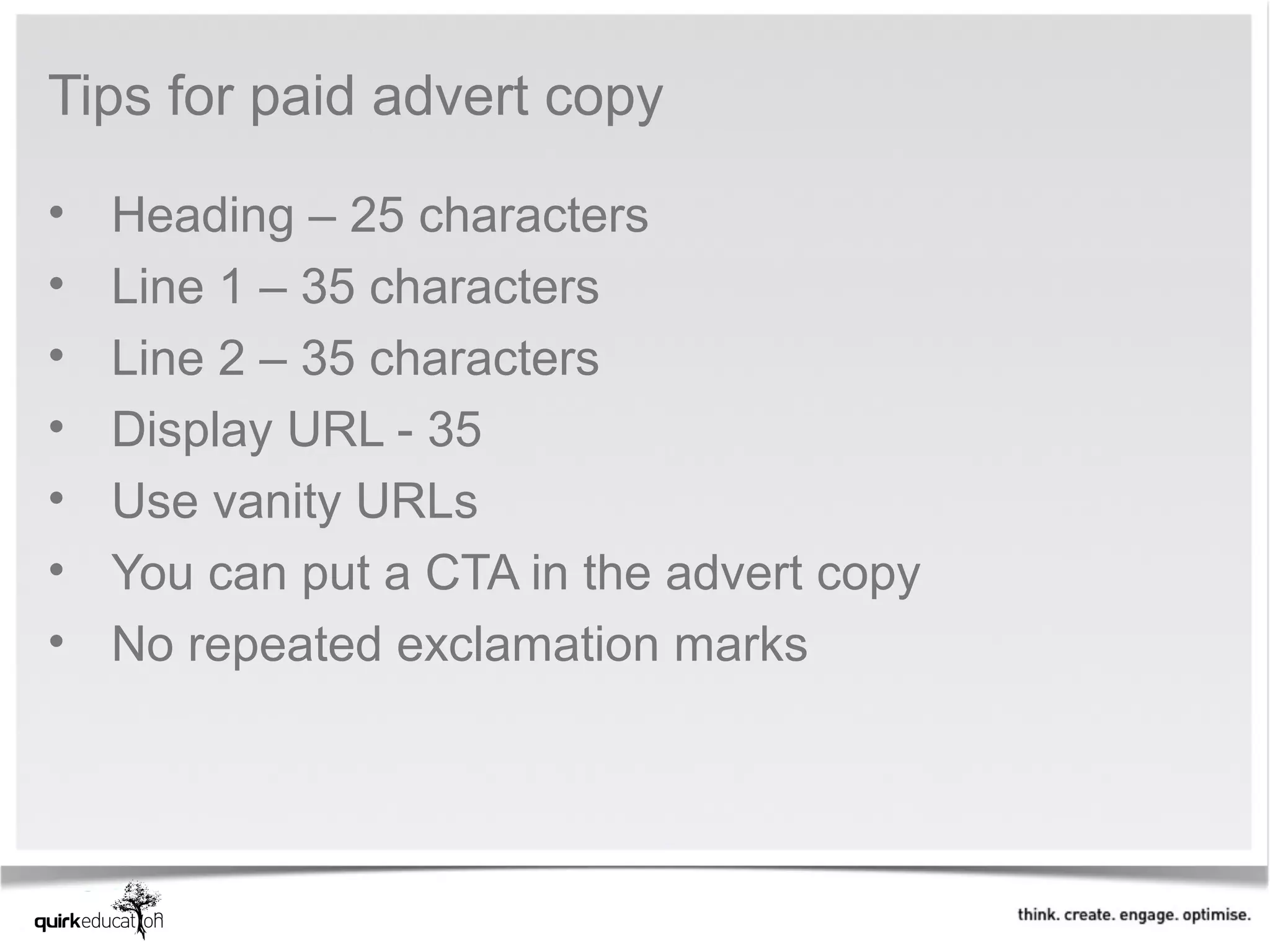 Tips for paid advert copy

•   Heading – 25 characters
•   Line 1 – 35 characters
•   Line 2 – 35 characters
•   Display URL - 35
•   Use vanity URLs
•   You can put a CTA in the advert copy
•   No repeated exclamation marks
 
