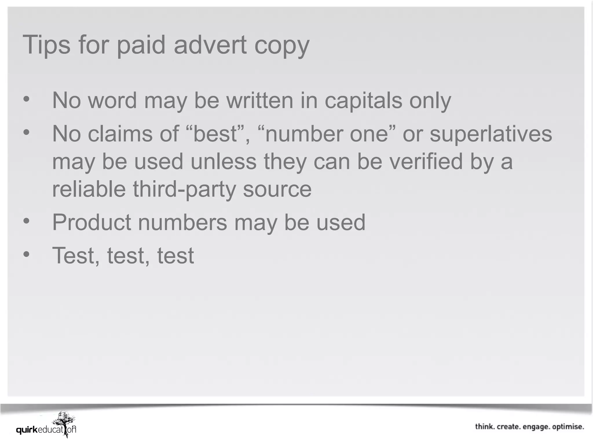 Tips for paid advert copy

• No word may be written in capitals only
• No claims of “best”, “number one” or superlatives
  may be used unless they can be verified by a
  reliable third-party source
• Product numbers may be used
• Test, test, test
 