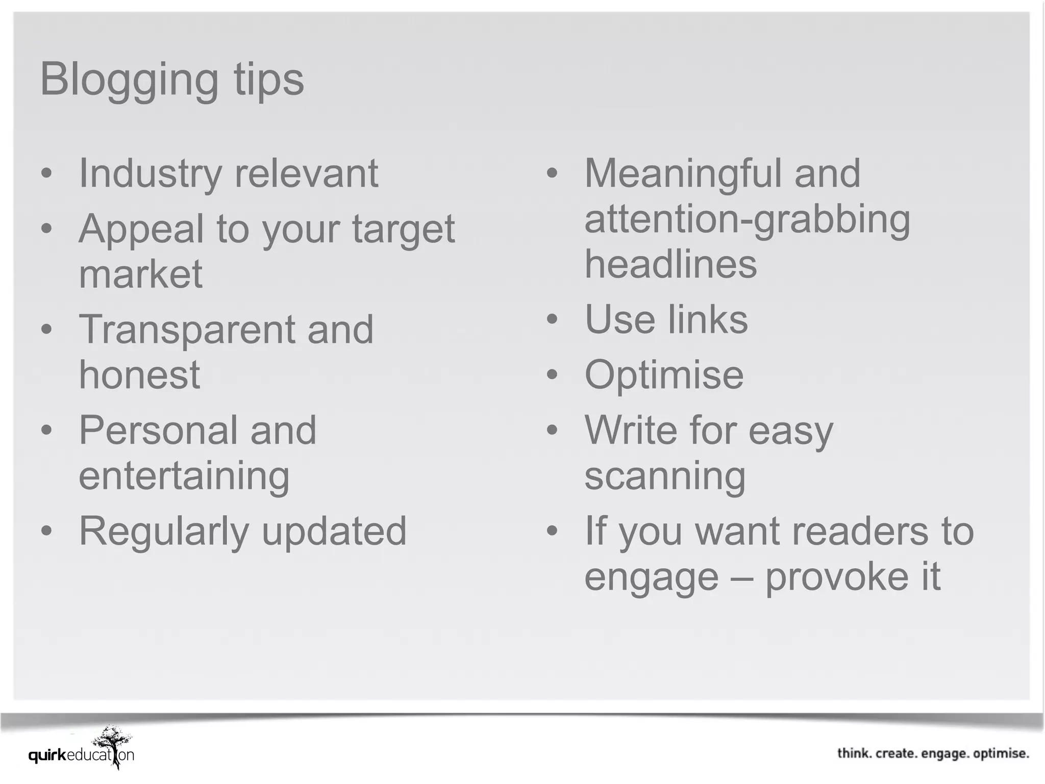 Blogging tips
• Industry relevant       • Meaningful and
• Appeal to your target     attention-grabbing
  market                    headlines
• Transparent and         • Use links
  honest                  • Optimise
• Personal and            • Write for easy
  entertaining              scanning
• Regularly updated       • If you want readers to
                            engage – provoke it
 