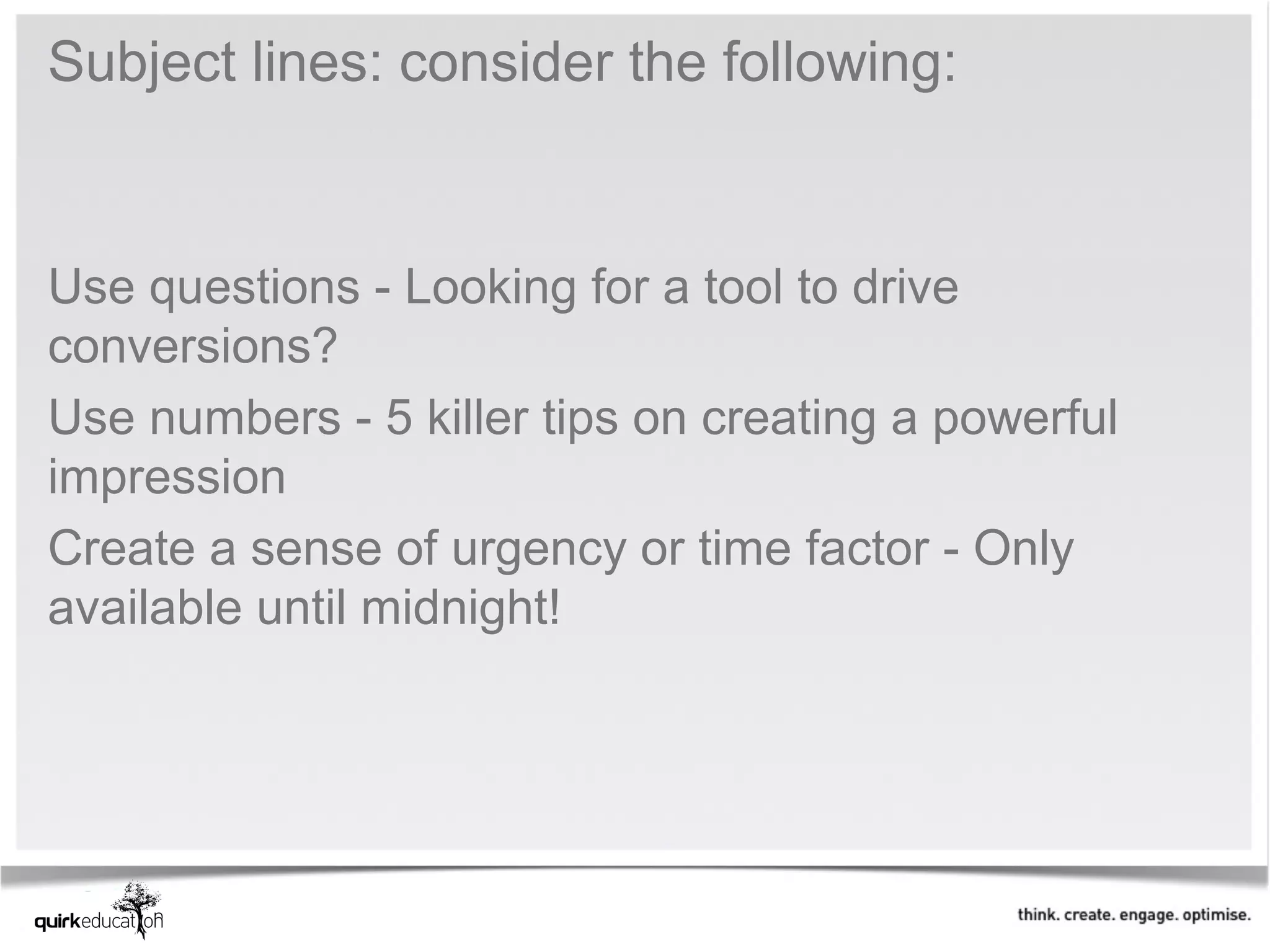 Subject lines: consider the following:


Use questions - Looking for a tool to drive
conversions?
Use numbers - 5 killer tips on creating a powerful
impression
Create a sense of urgency or time factor - Only
available until midnight!
 