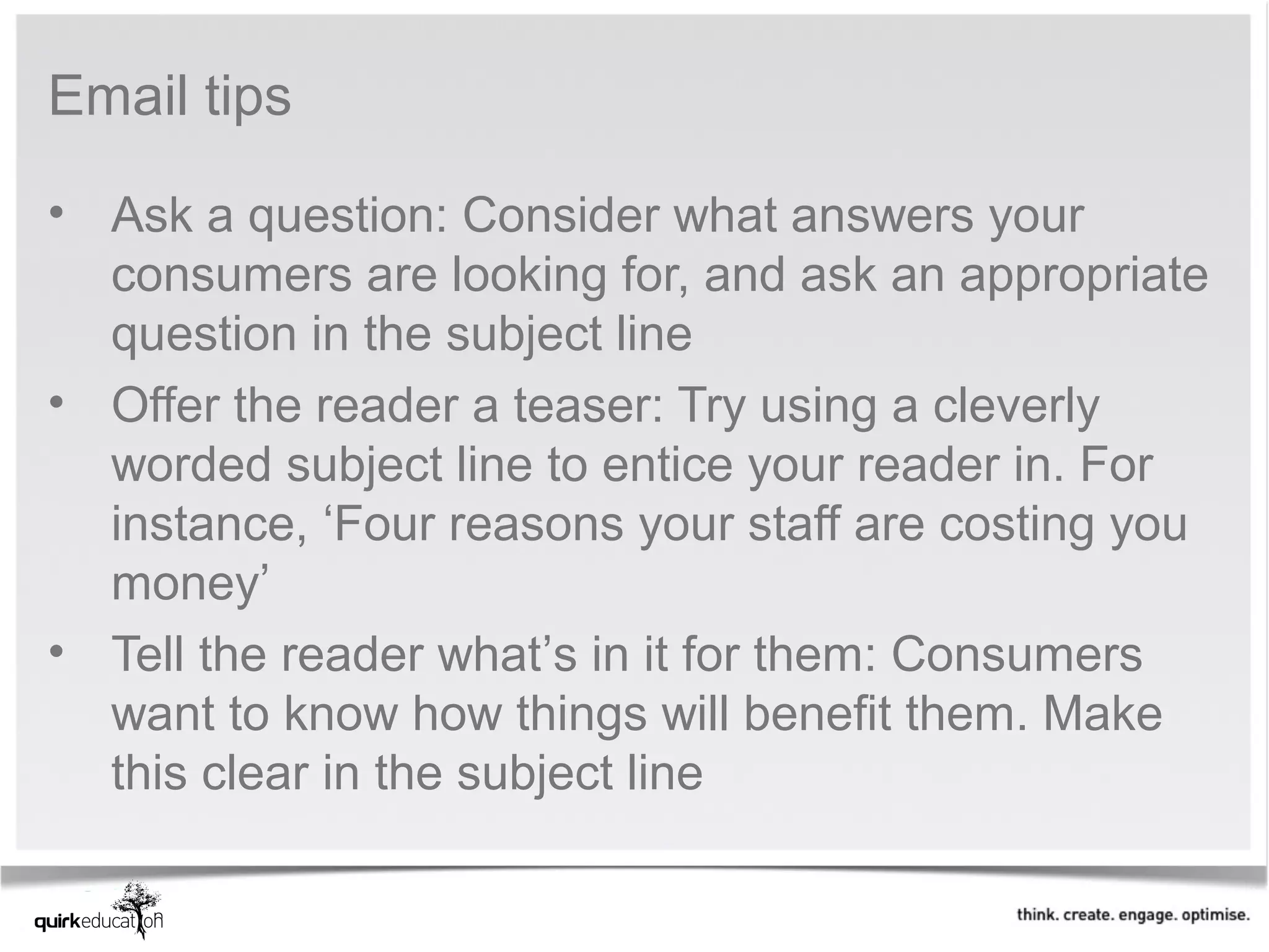 Email tips

• Ask a question: Consider what answers your
  consumers are looking for, and ask an appropriate
  question in the subject line
• Offer the reader a teaser: Try using a cleverly
  worded subject line to entice your reader in. For
  instance, ‘Four reasons your staff are costing you
  money’
• Tell the reader what’s in it for them: Consumers
  want to know how things will benefit them. Make
  this clear in the subject line
 
