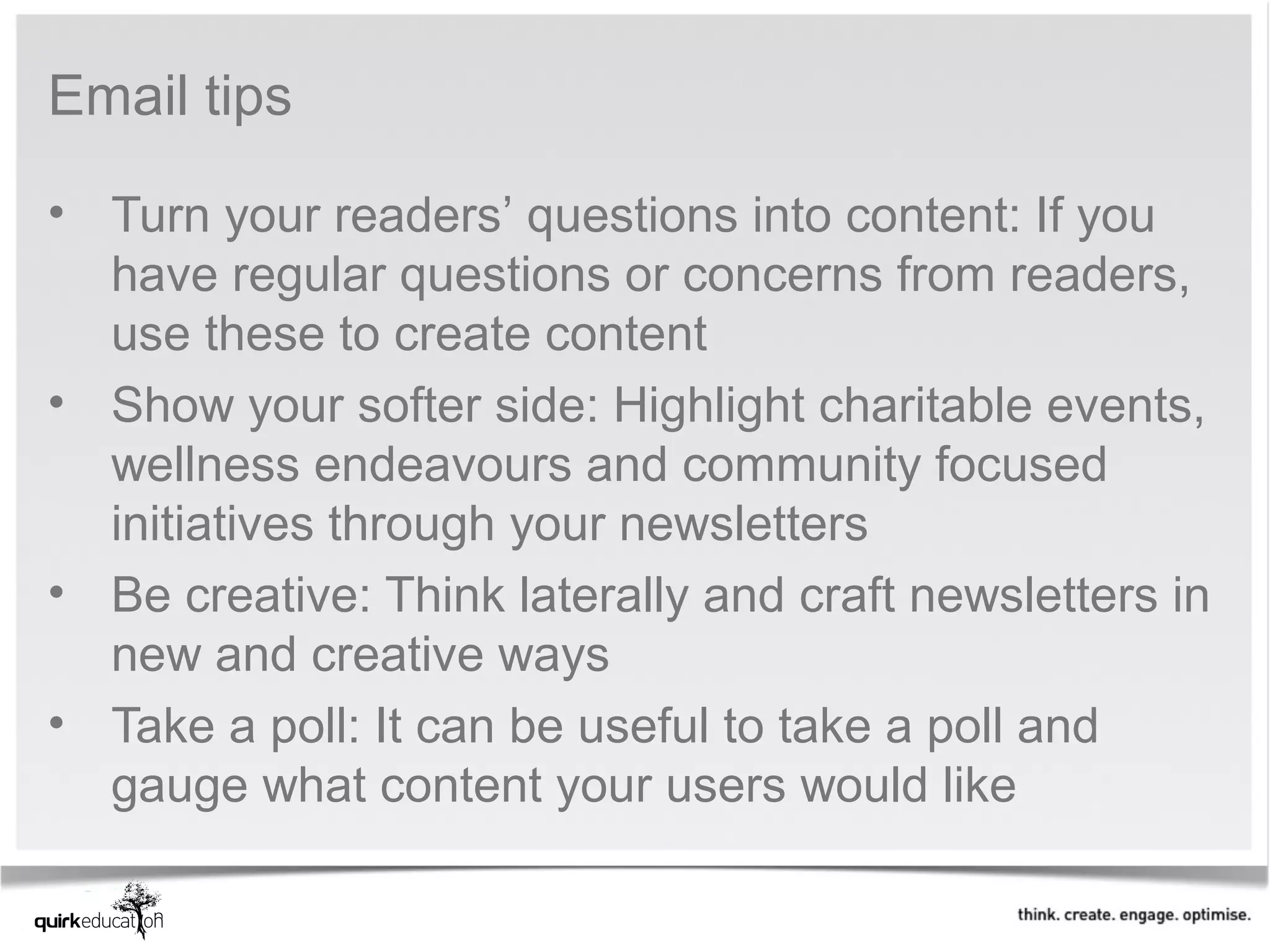 Email tips

• Turn your readers’ questions into content: If you
  have regular questions or concerns from readers,
  use these to create content
• Show your softer side: Highlight charitable events,
  wellness endeavours and community focused
  initiatives through your newsletters
• Be creative: Think laterally and craft newsletters in
  new and creative ways
• Take a poll: It can be useful to take a poll and
  gauge what content your users would like
 