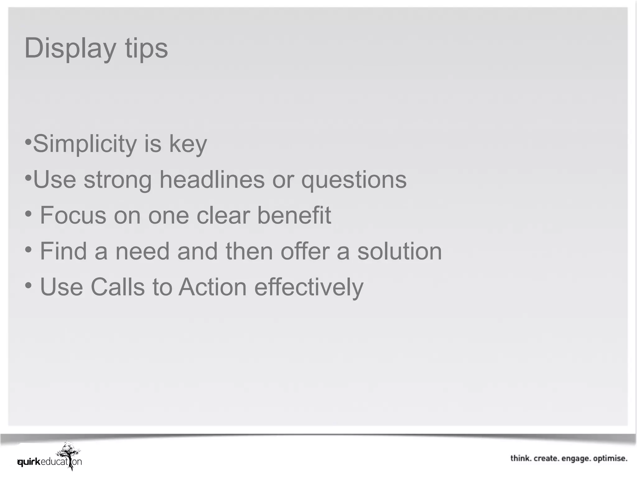 Display tips


•Simplicity is key
•Use strong headlines or questions
• Focus on one clear benefit
• Find a need and then offer a solution
• Use Calls to Action effectively
 