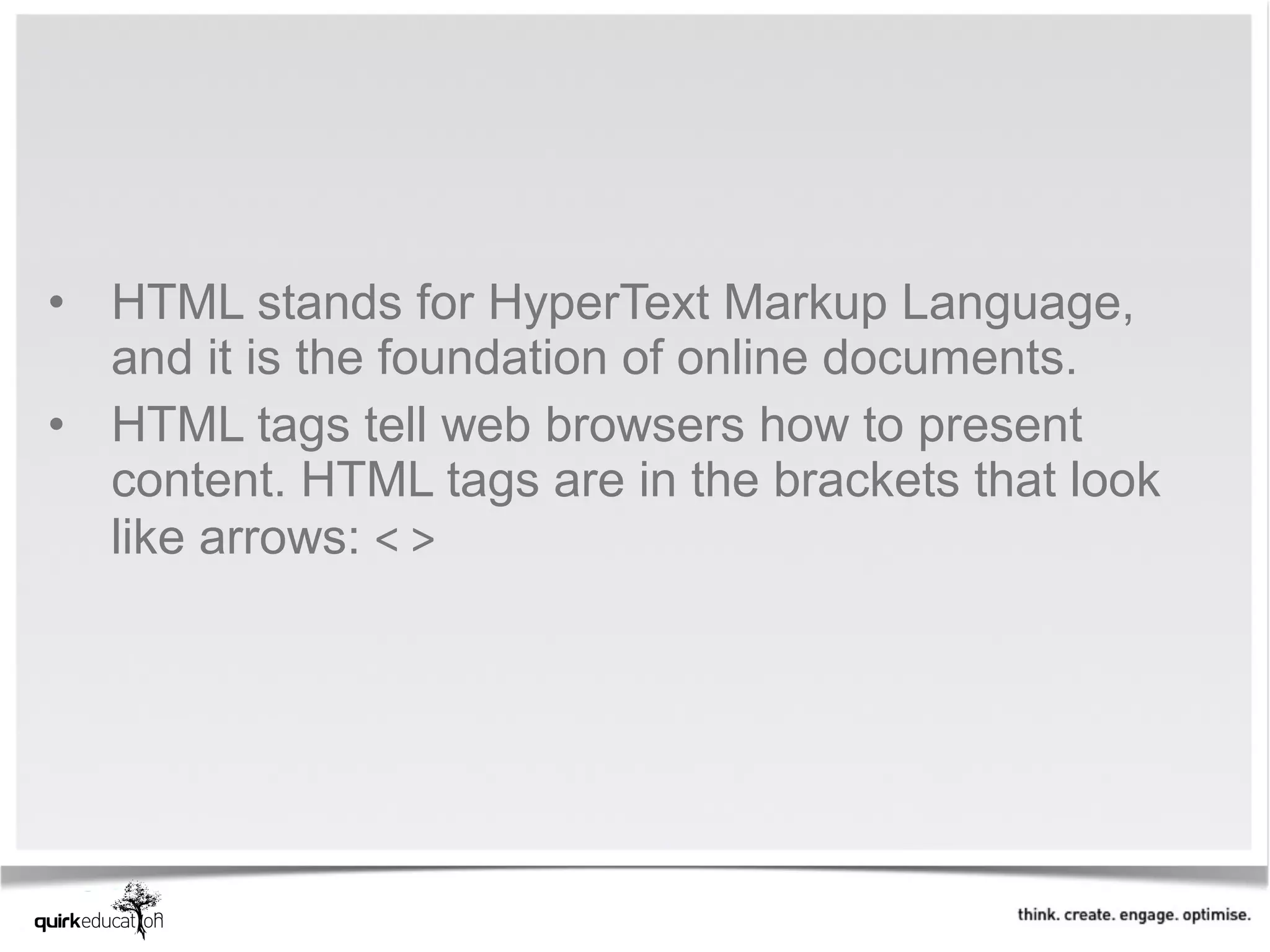 • HTML stands for HyperText Markup Language, 
  and it is the foundation of online documents. 
• HTML tags tell web browsers how to present 
  content. HTML tags are in the brackets that look 
  like arrows: < >
 