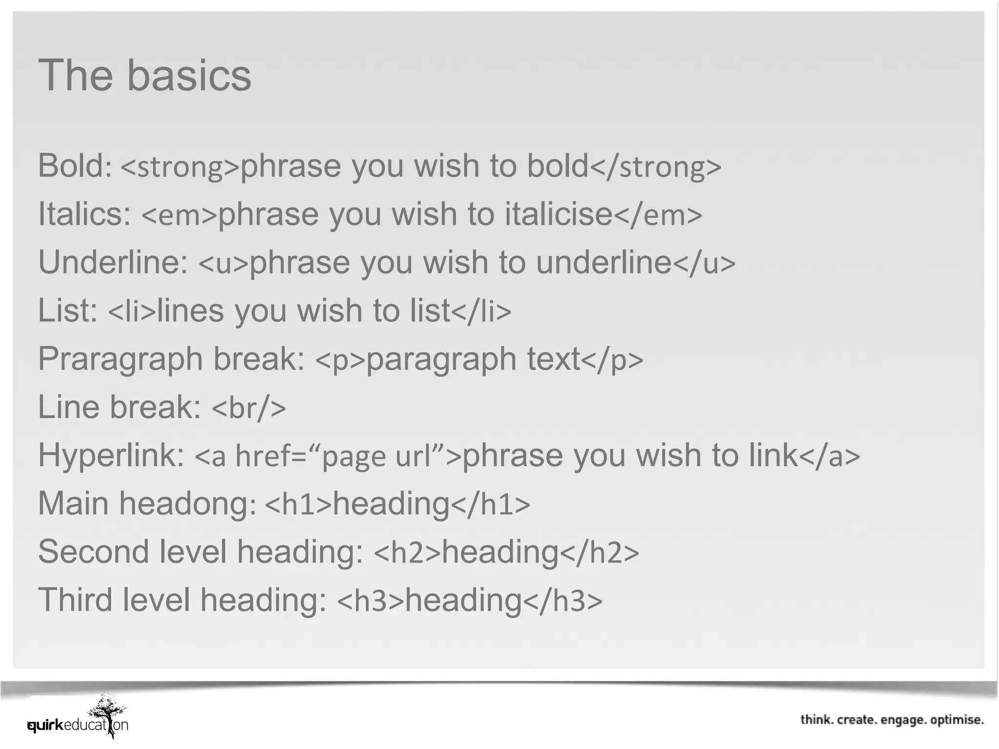 The basics 
Bold: <strong>phrase you wish to bold</strong>
Italics: <em>phrase you wish to italicise</em>
Underline: <u>phrase you wish to underline</u>
List: <li>lines you wish to list</li>
Praragraph break: <p>paragraph text</p>
Line break: <br/>
Hyperlink: <a href=“page url”>phrase you wish to link</a>
Main headong: <h1>heading</h1>
Second level heading: <h2>heading</h2>
Third level heading: <h3>heading</h3>
 