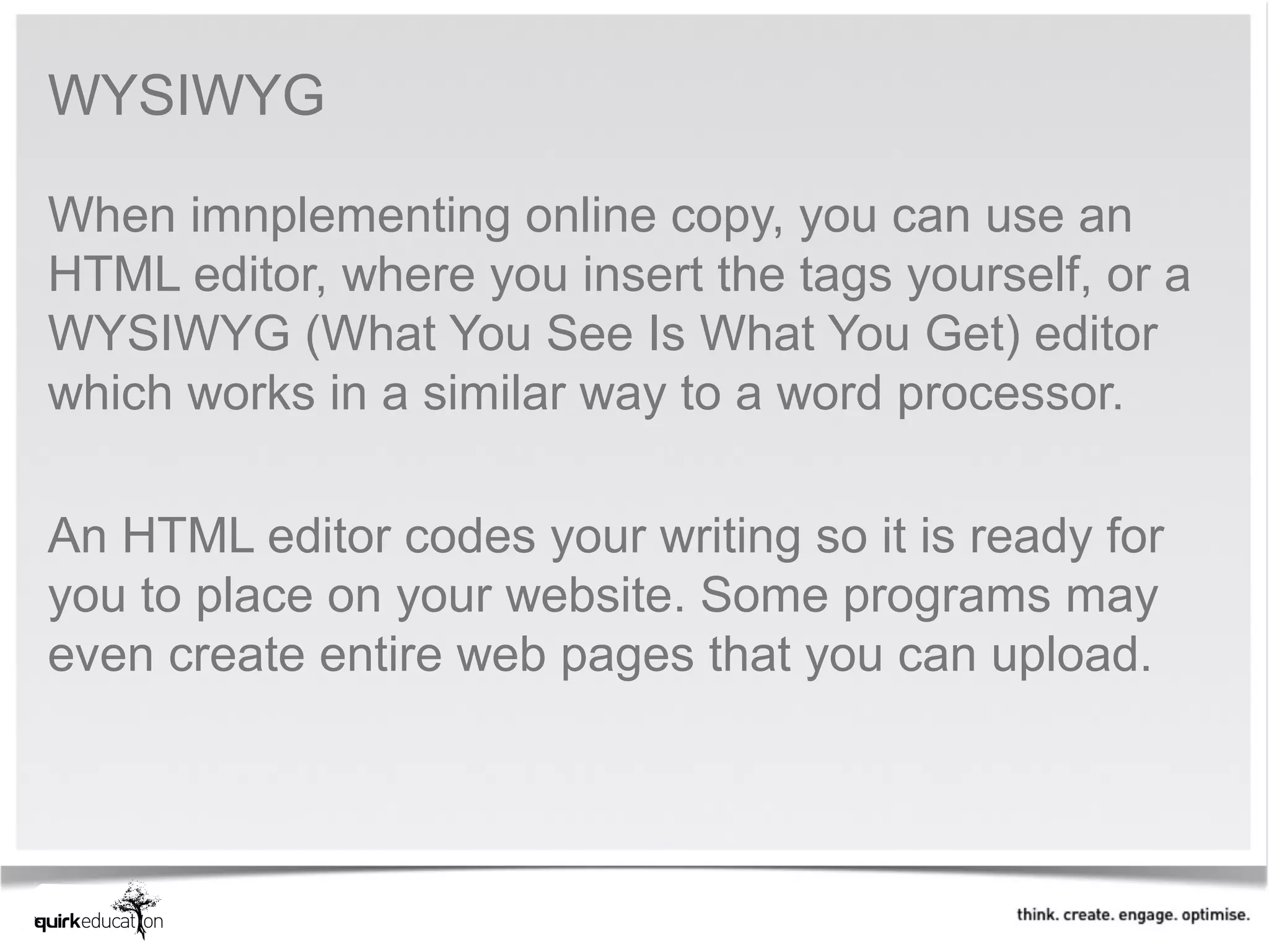 WYSIWYG

When imnplementing online copy, you can use an 
HTML editor, where you insert the tags yourself, or a 
WYSIWYG (What You See Is What You Get) editor 
which works in a similar way to a word processor. 
 
An HTML editor codes your writing so it is ready for 
you to place on your website. Some programs may 
even create entire web pages that you can upload. 
 