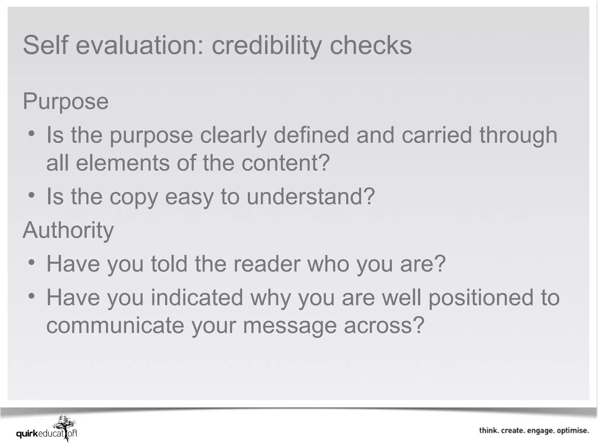 Self evaluation: credibility checks

Purpose
• Is the purpose clearly defined and carried through 
  all elements of the content?
• Is the copy easy to understand?
Authority
• Have you told the reader who you are?
• Have you indicated why you are well positioned to 
  communicate your message across?
 