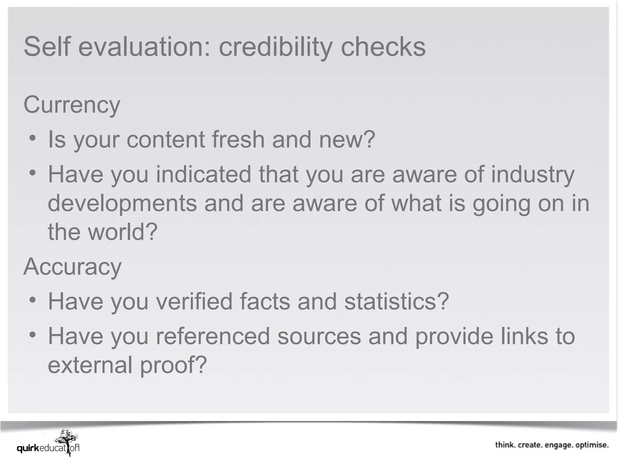 Self evaluation: credibility checks

Currency
• Is your content fresh and new? 
• Have you indicated that you are aware of industry 
  developments and are aware of what is going on in 
  the world?
Accuracy
• Have you verified facts and statistics?
• Have you referenced sources and provide links to 
  external proof?
 