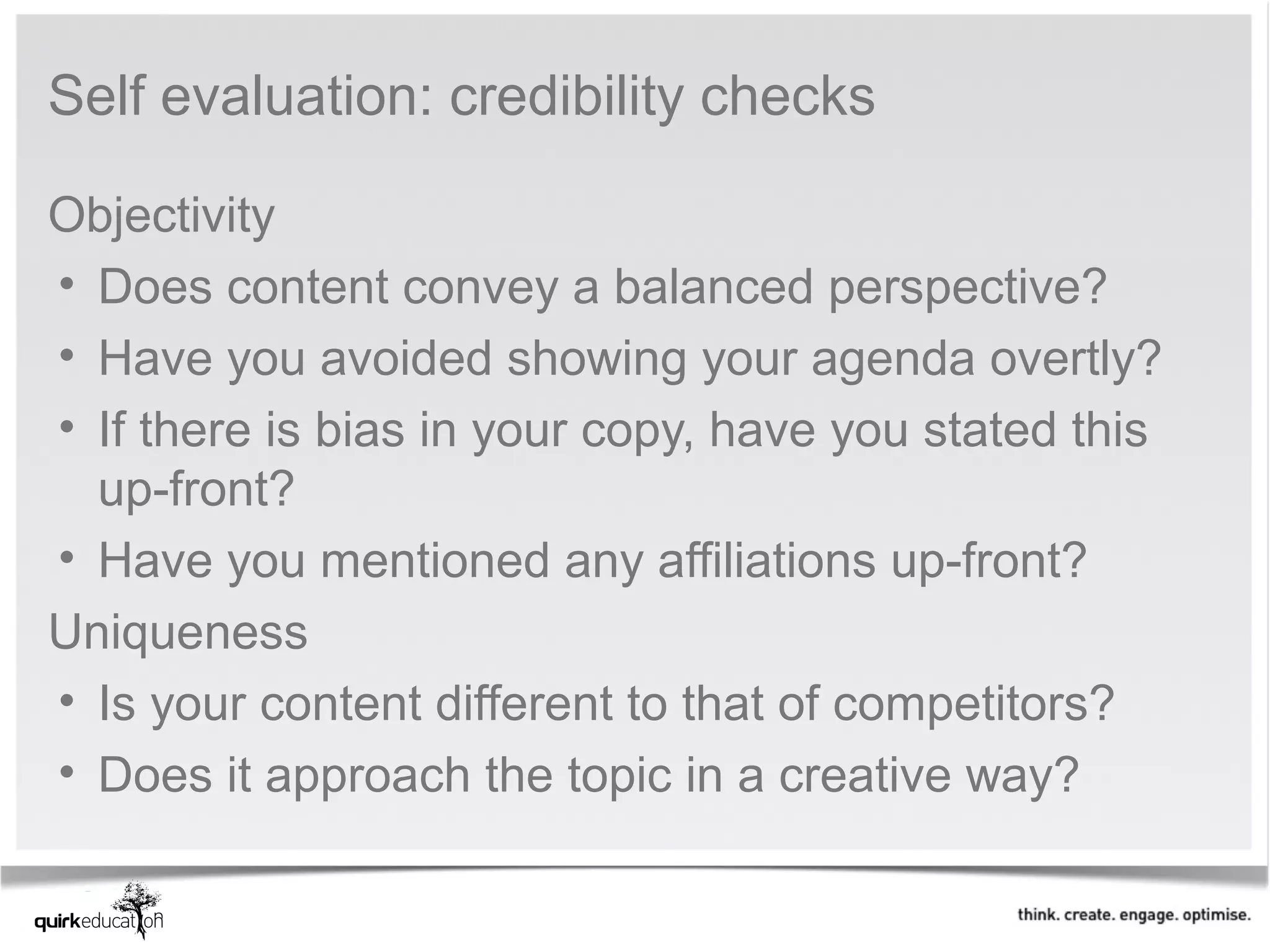 Self evaluation: credibility checks

Objectivity
• Does content convey a balanced perspective?
• Have you avoided showing your agenda overtly?
• If there is bias in your copy, have you stated this 
  up-front?
• Have you mentioned any affiliations up-front?
Uniqueness
• Is your content different to that of competitors?
• Does it approach the topic in a creative way?
 