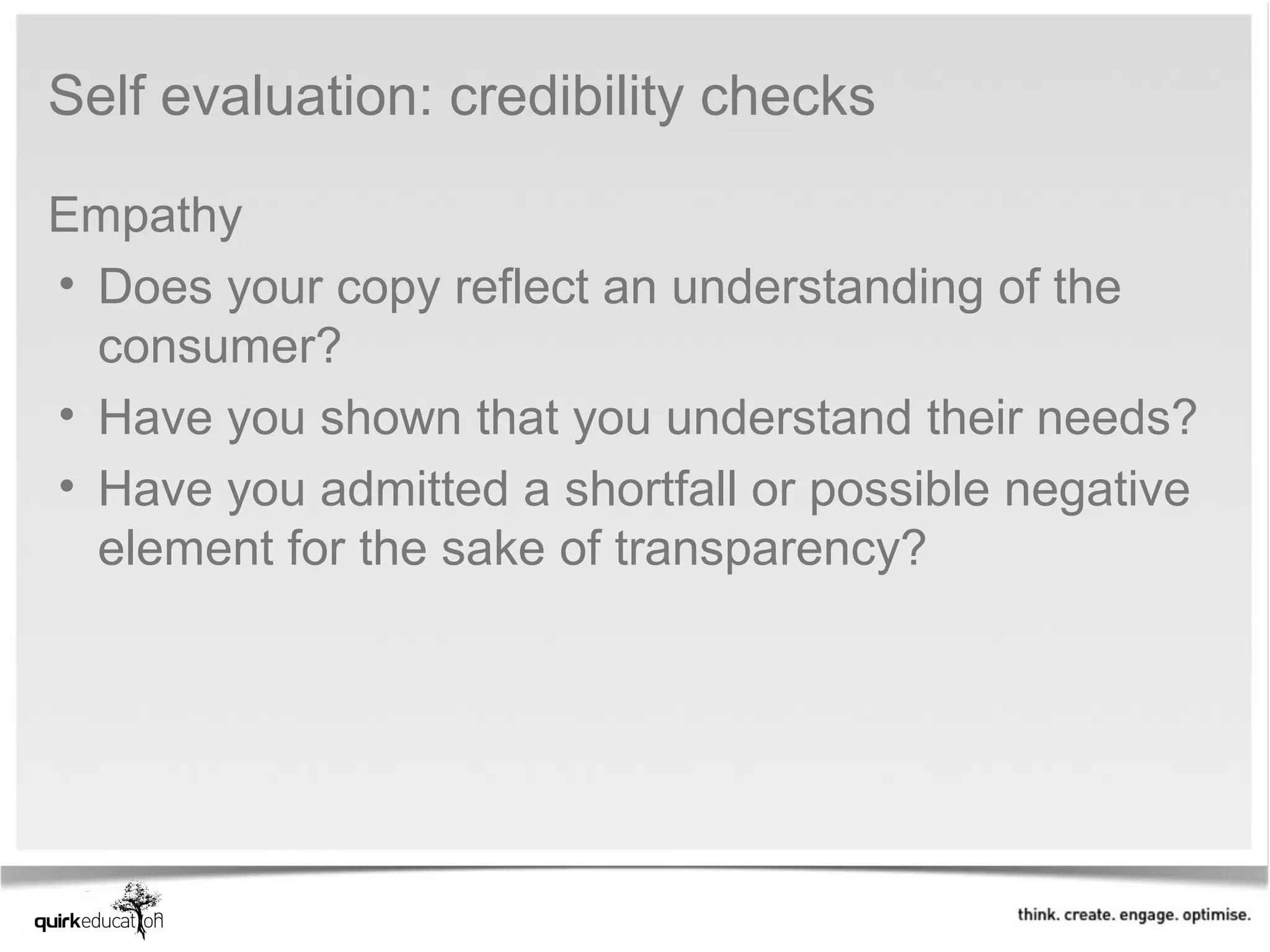 Self evaluation: credibility checks

Empathy
• Does your copy reflect an understanding of the 
  consumer?
• Have you shown that you understand their needs?
• Have you admitted a shortfall or possible negative 
  element for the sake of transparency? 
 
