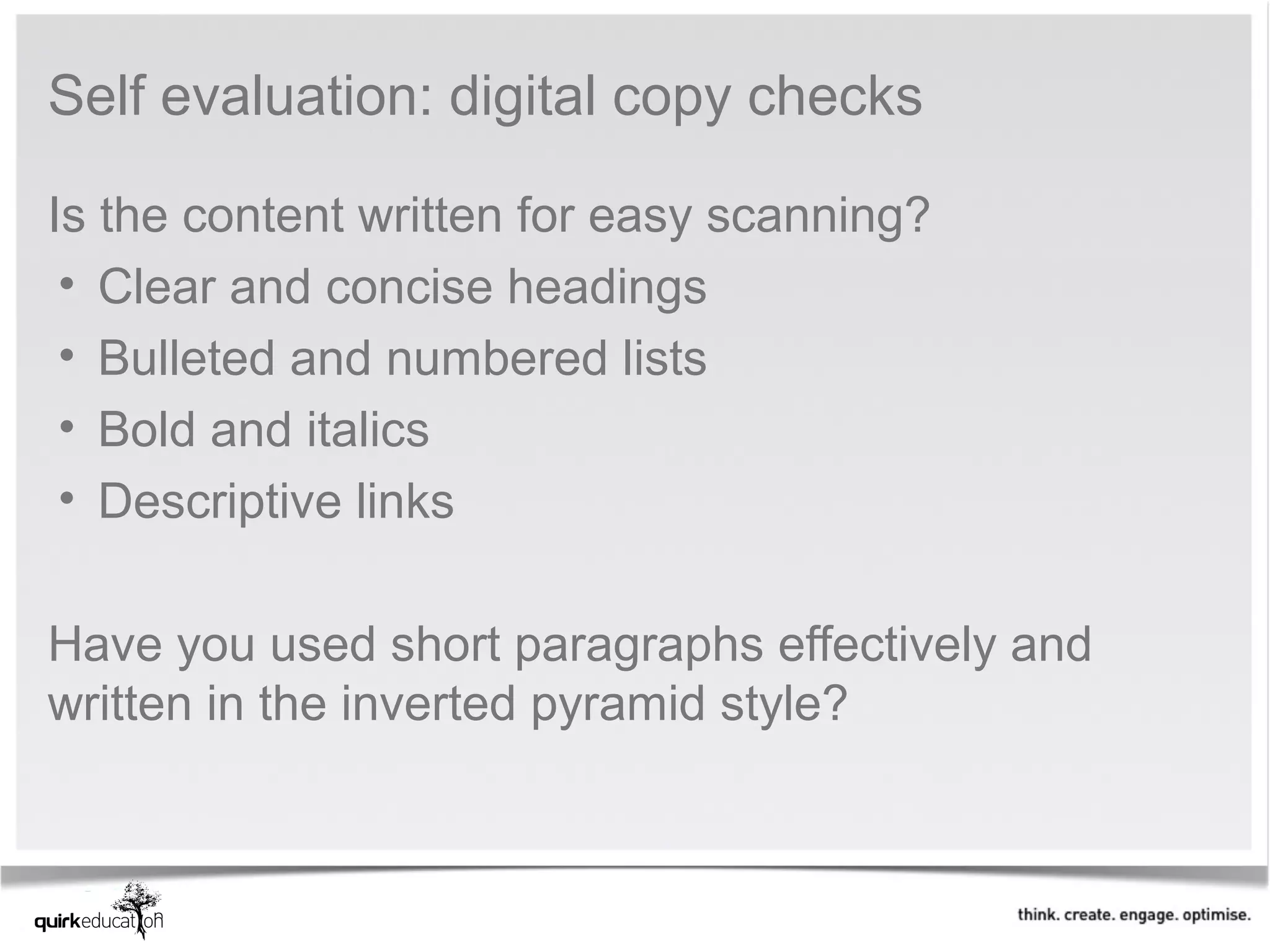 Self evaluation: digital copy checks

Is the content written for easy scanning?
 • Clear and concise headings
 • Bulleted and numbered lists
 • Bold and italics
 • Descriptive links
 
Have you used short paragraphs effectively and 
written in the inverted pyramid style?
 