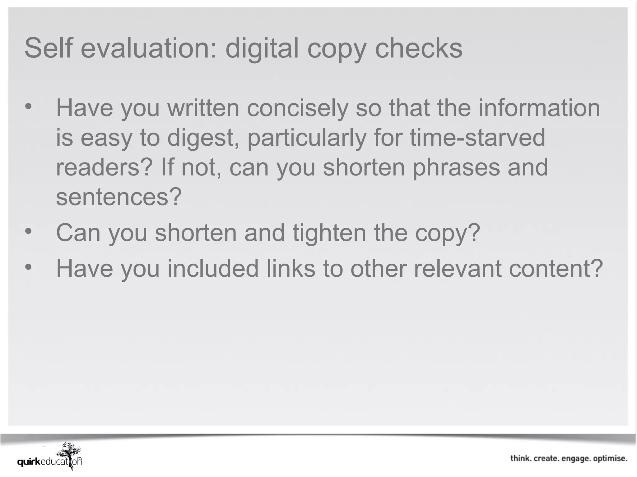 Self evaluation: digital copy checks

• Have you written concisely so that the information 
  is easy to digest, particularly for time-starved 
  readers? If not, can you shorten phrases and 
  sentences?
• Can you shorten and tighten the copy?
• Have you included links to other relevant content?
 