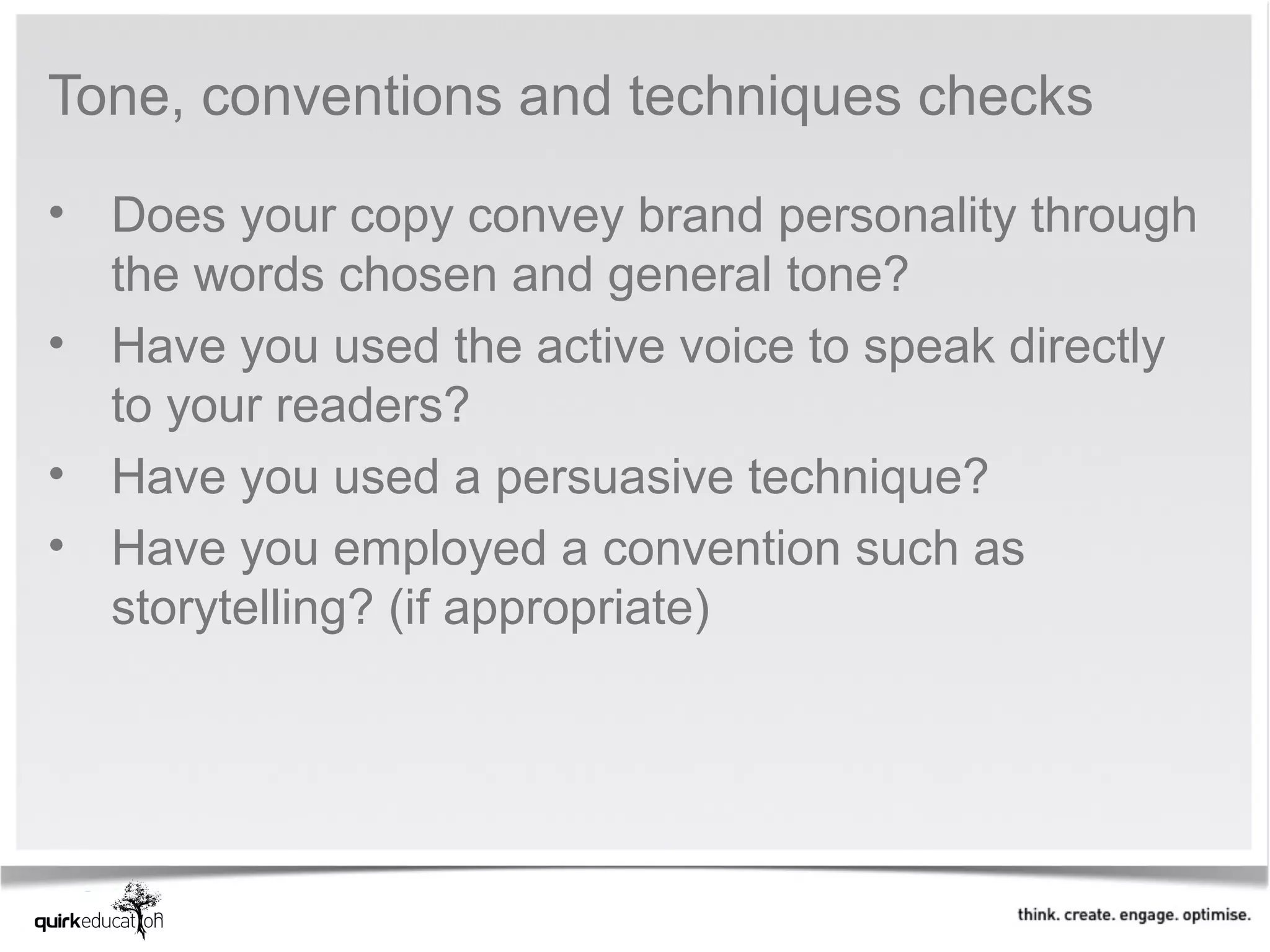 Tone, conventions and techniques checks 

• Does your copy convey brand personality through 
  the words chosen and general tone?
• Have you used the active voice to speak directly 
  to your readers?
• Have you used a persuasive technique?
• Have you employed a convention such as 
  storytelling? (if appropriate)
 