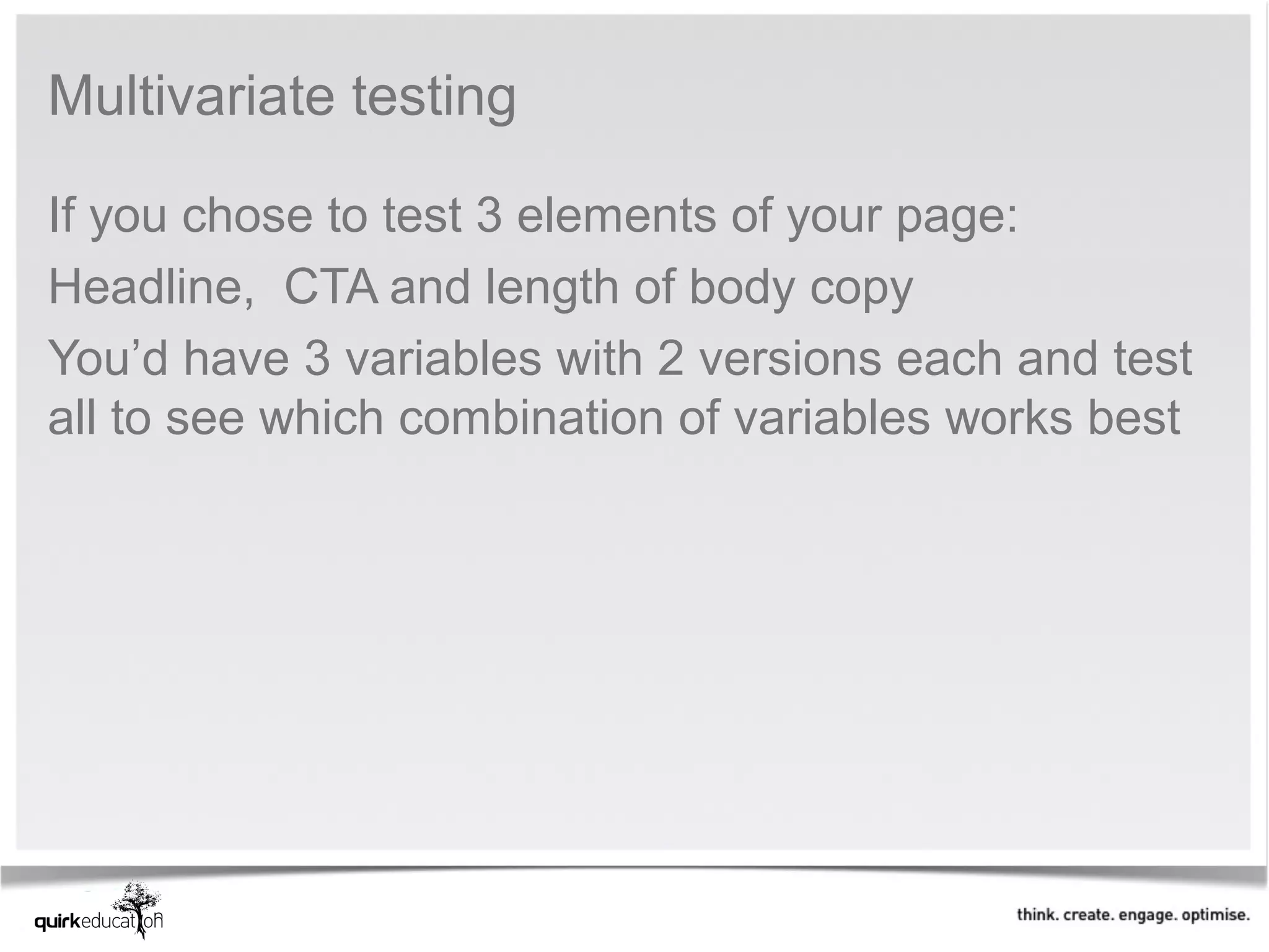 Multivariate testing 

If you chose to test 3 elements of your page:
Headline,  CTA and length of body copy
You’d have 3 variables with 2 versions each and test 
all to see which combination of variables works best 
 