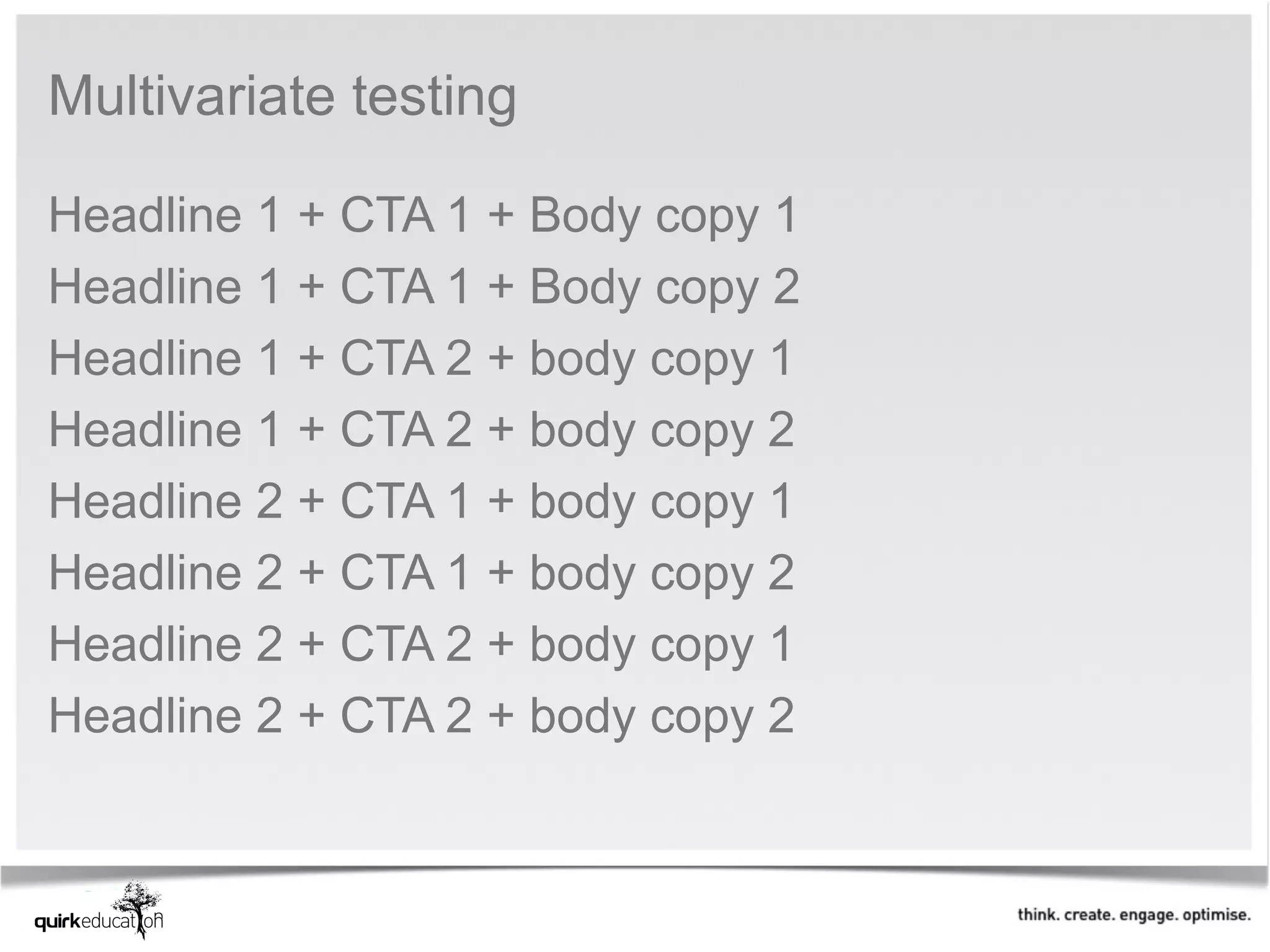 Multivariate testing 

Headline 1 + CTA 1 + Body copy 1
Headline 1 + CTA 1 + Body copy 2
Headline 1 + CTA 2 + body copy 1
Headline 1 + CTA 2 + body copy 2
Headline 2 + CTA 1 + body copy 1
Headline 2 + CTA 1 + body copy 2
Headline 2 + CTA 2 + body copy 1
Headline 2 + CTA 2 + body copy 2
 