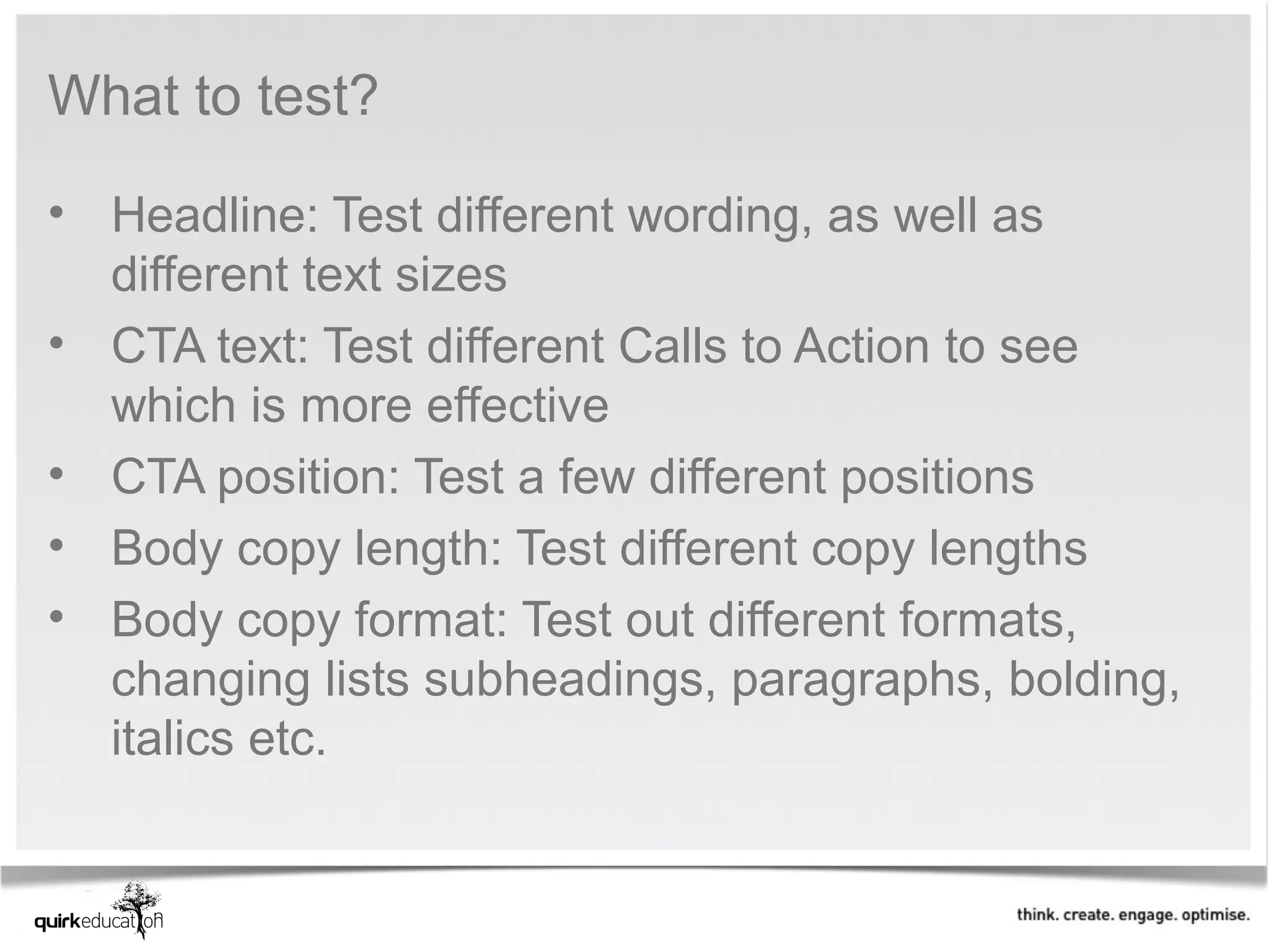 What to test?

• Headline: Test different wording, as well as 
  different text sizes
• CTA text: Test different Calls to Action to see 
  which is more effective
• CTA position: Test a few different positions
• Body copy length: Test different copy lengths
• Body copy format: Test out different formats, 
  changing lists subheadings, paragraphs, bolding, 
  italics etc.  
 