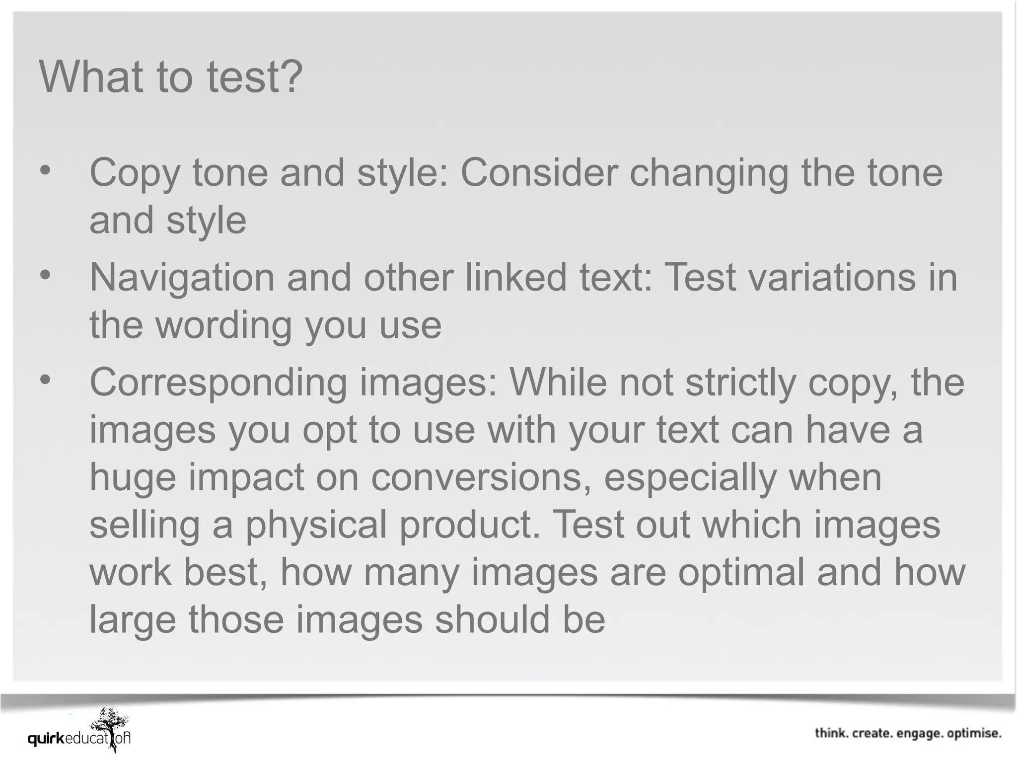What to test?

• Copy tone and style: Consider changing the tone 
  and style
• Navigation and other linked text: Test variations in 
  the wording you use
• Corresponding images: While not strictly copy, the 
  images you opt to use with your text can have a 
  huge impact on conversions, especially when 
  selling a physical product. Test out which images 
  work best, how many images are optimal and how 
  large those images should be
 
